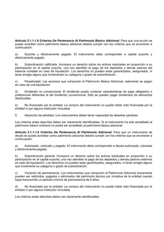 Artículo 2.1.1.1.8 Criterios De Pertenencia Al Patrimonio Básico Adicional. Para que una acción se
pueda acreditar como patrimonio básico adicional deberá cumplir con los criterios que se enumeran a
continuación:

a)      Suscrito y efectivamente pagado. El instrumento debe corresponder a capital suscrito y
efectivamente pagado.

b)      Subordinación calificada. Incorpora un derecho sobre los activos residuales en proporción a su
participación en el capital suscrito, una vez atendido el pago de los depósitos y demás pasivos del
balance contable en caso de liquidación. Los derechos no pueden estar garantizados, asegurados, ni
tener arreglo alguno que incrementen su categoría o grado de subordinación.

c)    Perpetuidad. Las acciones que componen el Patrimonio Básico Adicional, solamente se pagan
en caso de una liquidación.

d)      Dividendo no convencional. El dividendo puede contener características de pago obligatorio o
preferencial diferentes al del dividendo convencional. Sólo se pueden pagar dividendos de elementos
distribuibles.

e)     No financiado por la entidad. La compra del instrumento no puede haber sido financiada por la
entidad ni por alguna institución vinculada.

f)     Absorción de pérdidas. Los instrumentos deben tener capacidad de absorber pérdidas.

Los criterios antes descritos deben ser claramente identificables. Si el instrumento ha sido acreditado al
patrimonio básico ordinario no podrá ser acreditado al patrimonio básico adicional.

Artículo 2.1.1.1.9 Criterios De Pertenencia Al Patrimonio Adicional. Para que un instrumento de
deuda se pueda acreditar como patrimonio adicional deberá cumplir con los criterios que se enumeran a
continuación:

a)      Autorizado, colocado y pagado. El instrumento debe corresponder a deuda autorizada, colocada
y efectivamente pagada.

b)      Subordinación general. Incorpora un derecho sobre los activos residuales en proporción a su
participación en el capital suscrito, una vez atendido el pago de los depósitos y demás pasivos externos
en caso de liquidación. Los derechos no pueden estar garantizados, asegurados, ni tener arreglo alguno
que incremente su categoría o grado de subordinación.

c)     Vocación de permanencia. Los instrumentos que componen el Patrimonio Adicional únicamente
pueden ser redimidos, pagados o eliminados del patrimonio técnico por iniciativa de la entidad cuando
haya transcurrido un periodo mínimo de permanencia de 5 años.

d)     No financiado por la entidad. La compra del instrumento no puede haber sido financiada por la
entidad ni por alguna institución vinculada.

Los criterios antes descritos deben ser claramente identificables.
 
