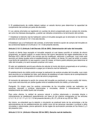 5. El establecimiento de crédito deberá realizar un estudio técnico para determinar la capacidad de
cumplimiento del contrato por parte del ahorrador.

6. Los valores ahorrados se registrarán en cuentas de ahorro programado para la compra de vivienda,
así como los intereses devengados, y podrán ser retirados únicamente a la terminación del contrato.

7. Establecer el derecho real de habitación sobre el inmueble escogido por el ahorrador en los términos
previstos en el artículo 2.1.9.1.4 de este decreto.

8 Establecer que a la finalización del contrato, el ahorrador tendrá la opción de compra del inmueble en
las condiciones fijadas en el artículo 2.1.9.1.5 del presente decreto.

Artículo 2.1.9.1.3 (Artículo 3 del Decreto 332 de 2001). Determinación del valor del inmueble.

Cuando el cliente haya escogido el inmueble respecto al cual desea suscribir el contrato de ahorro
programado, se deberá realizar un avalúo técnico del mismo atendiendo las reglas establecidas en los
Decretos 422 y 466 de 2000 o las normas que los modifiquen, adicionen o sustituyan, cuyo costo será
asumido por partes iguales entre el establecimiento de crédito y el cliente. En caso de existir un avalúo
cuya fecha de realización no sea superior a seis (6) meses, el mismo podrá utilizarse para determinar el
valor del inmueble y no será necesario practicar uno nuevo.

El valor así establecido servirá para efectos de calcular el monto del ahorro programado en el contrato y
el valor inicial de la contraprestación a pagar por el derecho real de habitación.

El establecimiento de crédito podrá encargar la realización de avalúos anuales del inmueble, cuyo costo
será asumido en su totalidad por éste, para efectos de establecer el valor máximo de la contraprestación
que puede cobrarse y de ajustar el monto del ahorro programado.

Al momento de ejercerse la opción de compra del inmueble se practicará un nuevo avalúo del mismo,
cuyo costo será asumido por partes iguales entre el establecimiento de crédito y el ahorrador.

Parágrafo. En ningún caso los avalúos comerciales de los inmuebles podrán ser realizados por
personas naturales o jurídicas relacionadas o vinculadas, directa o indirectamente, con el
establecimiento de crédito dueño del inmueble.

Para estos efectos, la calidad de persona natural o jurídica relacionada o vinculada directa o
indirectamente se establecerá especialmente con base en los criterios consignados en los artículos
2.1.2.1.10, 2.1.2.1.11 y 2.1.2.1.12 del presente decreto y 26, 27 y 28 de la Ley 222 de 1995.

Así mismo, se entenderá que la relación o vinculación se predicará tanto de los accionistas y de los
administradores de los establecimientos de crédito como de las personas naturales o jurídicas a ellos
vinculadas o relacionadas, previa aplicación de las reglas de acumulación previstas en los títulos 2 y 3
del presente Libro.

Artículo 2.1.9.1.4 (Artículo 4 Decreto 332 de 2001). Derecho real de habitación.
 