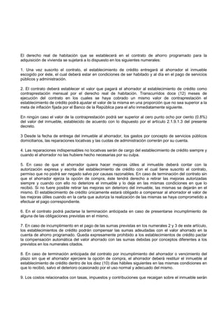 El derecho real de habitación que se establecerá en el contrato de ahorro programado para la
adquisición de vivienda se sujetará a lo dispuesto en los siguientes numerales:

1. Una vez suscrito el contrato, el establecimiento de crédito entregará al ahorrador el inmueble
escogido por éste, el cual deberá estar en condiciones de ser habitado y al día en el pago de servicios
públicos y administración.

2. El contrato deberá establecer el valor que pagará el ahorrador al establecimiento de crédito como
contraprestación mensual por el derecho real de habitación. Transcurridos doce (12) meses de
ejecución del contrato en los cuales se haya cobrado un mismo valor de contraprestación el
establecimiento de crédito podrá ajustar el valor de la misma en una proporción que no sea superior a la
meta de inflación fijada por el Banco de la República para el año inmediatamente siguiente.

En ningún caso el valor de la contraprestación podrá ser superior al cero punto ocho por ciento (0.8%)
del valor del inmueble, establecido de acuerdo con lo dispuesto por el artículo 2.1.9.1.3 del presente
decreto.

3 Desde la fecha de entrega del inmueble al ahorrador, los gastos por concepto de servicios públicos
domiciliarios, las reparaciones locativas y las cuotas de administración correrán por su cuenta.

4. Las reparaciones indispensables no locativas serán de cargo del establecimiento de crédito siempre y
cuando el ahorrador no las hubiere hecho necesarias por su culpa.

5. En caso de que el ahorrador quiera hacer mejoras útiles al inmueble deberá contar con la
autorización expresa y escrita del establecimiento de crédito con el cual tiene suscrito el contrato,
permiso que no podrá ser negado salvo por causas razonables. En caso de terminación del contrato sin
que el ahorrador ejerza la opción de compra, éste tendrá derecho a retirar las mejoras autorizadas
siempre y cuando con ello no deteriore el inmueble y lo deje en las mismas condiciones en que lo
recibió. Si no fuere posible retirar las mejoras sin deterioro del inmueble, las mismas se dejarán en el
mismo. El establecimiento de crédito únicamente estará obligado a compensar al ahorrador el valor de
las mejoras útiles cuando en la carta que autoriza la realización de las mismas se haya comprometido a
efectuar el pago correspondiente.

6. En el contrato podrá pactarse la terminación anticipada en caso de presentarse incumplimiento de
alguna de las obligaciones previstas en el mismo.

7. En caso de incumplimiento en el pago de las sumas previstas en los numerales 2 y 3 de este artículo,
los establecimientos de crédito podrán compensar las sumas adeudadas con el valor ahorrado en la
cuenta de ahorro programado. Queda expresamente prohibido a los establecimientos de crédito pactar
la compensación automática del valor ahorrado con las sumas debidas por conceptos diferentes a los
previstos en los numerales citados.

8. En caso de terminación anticipada del contrato por incumplimiento del ahorrador o vencimiento del
plazo sin que el ahorrador ejerciere la opción de compra, el ahorrador deberá restituir el inmueble al
establecimiento de crédito dentro de los diez (10) días hábiles siguientes en las mismas condiciones en
que lo recibió, salvo el deterioro ocasionado por el uso normal y adecuado del mismo.

9. Los costos relacionados con tasas, impuestos y contribuciones que recaigan sobre el inmueble serán
 