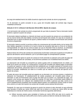 de cargo del establecimiento de crédito durante la vigencia del contrato de ahorro programado.

10. El ahorrador no podrá conceder el uso y goce del inmueble objeto del contrato bajo ninguna
modalidad contractual.

Artículo 2.1.9.1.5 (Artículo 5 del Decreto 332 de 2001). Opción de compra.

A la terminación del contrato de ahorro programado de que trata el presente Titulo el ahorrador tendrá
derecho a ejercer la opción de compra.

El ahorrador deberá manifestar su intención de hacer uso de la opción de compra con una antelación de
por los menos treinta (30) días hábiles a la fecha de terminación del contrato. En caso de no hacerlo se
entenderá que no ejerce el derecho de opción y deberá restituir el inmueble a la terminación del contrato
de ahorro programado.

El ahorrador deberá suscribir la escritura pública de compraventa del inmueble dentro de los treinta (30)
días hábiles siguientes a la fecha en la cual la misma se encuentre lista para su firma en la Notaría
correspondiente. En caso de que venza el plazo sin que el ahorrador firme la escritura, se entenderá
que éste desiste de realizar la compra y deberá restituir el inmueble al establecimiento de crédito.

Hasta la fecha de la firma del contrato de compraventa el ahorrador continuará ocupando el inmueble en
ejercicio del derecho real de habitación, por lo cual deberá pagar la contraprestación pactada.

Cuando el ahorrador ejerza la opción de compra el monto ahorrado se aplicará como parte de pago del
precio y el saldo deberá ser cancelado, en los términos pactados con el establecimiento de crédito.

La valorización del inmueble se compartirá por partes iguales entre el establecimiento de crédito y el
titular de la opción de compra. En consecuencia, el precio del inmueble que deberá pagar el ahorrador
no podrá ser superior al valor comercial del bien establecido por el avalúo realizado al momento de la
celebración del contrato, adicionado hasta en el cincuenta por ciento (50%) de la valorización que haya
tenido el inmueble, establecida con base en el avalúo que se realice al momento del ejercicio de la
opción de compra.

El saldo del precio del inmueble podrá ser pagado por el ahorrador con recursos propios o mediante la
utilización de financiación. El establecimiento de crédito propietario del inmueble podrá ofrecer al
ahorrador un plan de financiación para el pago del saldo que se ajuste a su capacidad de pago, con
sujeción a las normas que regulan el crédito de vivienda. En todo caso, el ahorrador podrá obtener la
financiación requerida con cualquier otro establecimiento de crédito o persona que elija, evento en el
cual el establecimiento propietario del inmueble deberá expedir una certificación donde conste el monto
de su ahorro y el valor de la opción de compra del inmueble, previa solicitud del ahorrador.

Parágrafo. En caso que al momento de ejercer la opción de compra el valor ahorrado no sea suficiente
para cancelar el treinta por ciento (30%) del valor de la misma o el veinte por ciento (20%) de ella
tratándose de vivienda de interés social, el ahorrador tendrá las siguientes alternativas:

   a) Utilizar recursos propios para completar el treinta por ciento (30%) del valor de la opción de
      compra o el veinte por ciento (20%) de la misma cuando se trate de vivienda de interés social;
 