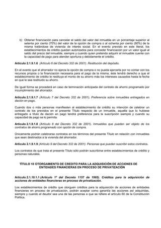 b) Obtener financiación para cancelar el saldo del valor del inmueble en un porcentaje superior al
      setenta por ciento (70%) del valor de la opción de compra o al ochenta por ciento (80%) de la
      misma tratándose de vivienda de interés social. En el evento previsto en este literal, los
      establecimientos de crédito quedan autorizados para conceder financiación por un valor igual al
      saldo del precio del inmueble, siempre y cuando quien pretenda adquirir el inmueble cuente con
      la capacidad de pago para atender oportuna y debidamente el crédito.

Artículo 2.1.9.1.6 (Artículo 6 del Decreto 332 de 2001). Restitución del depósito.

En el evento que el ahorrador no ejerza la opción de compra o no pueda ejercerla por no contar con los
recursos propios o la financiación necesaria para el pago de la misma, éste tendrá derecho a que el
establecimiento de crédito le restituya el monto de su ahorro más los intereses causados hasta la fecha
en que le sea restituido su ahorro.

De igual forma se procederá en caso de terminación anticipada del contrato de ahorro programado por
incumplimiento del ahorrador.

Artículo 2.1.9.1.7 (Artículo 7 del Decreto 332 de 2001). Preferencia sobre inmuebles entregados en
dación en pago.

Cuando dos o más personas manifiesten al establecimiento de crédito su intención de celebrar un
contrato de los previstos en el presente Título respecto de un inmueble, aquella que lo hubiese
entregado a título de dación en pago tendrá preferencia para la suscripción siempre y cuando su
capacidad de pago se lo permita.

Artículo 2.1.9.1.8 (Artículo 8 del Decreto 332 de 2001). Inmuebles que pueden ser objeto de los
contratos de ahorro programado con opción de compra.

Únicamente podrán celebrarse contratos en los términos del presente Título en relación con inmuebles
que sean destinados a la vivienda del ahorrador.

Artículo 2.1.9.1.9 (Artículo 9 del Decreto 332 de 2001). Personas que pueden suscribir estos contratos.

Los contratos de que trata el presente Título sólo podrán suscribirse entre establecimientos de crédito y
personas naturales.


   TÍTULO 10 OTORGAMIENTO DE CREDITO PARA LA ADQUISICIÓN DE ACCIONES DE
               ENTIDADES FINANCIERAS EN PROCESO DE PRIVATIZACIÓN


Artículo 2.1.10.1.1 (Artículo 1º del Decreto 1157 de 1995). Créditos para la adquisición de
acciones de entidades financieras en proceso de privatización.

Los establecimientos de crédito que otorguen créditos para la adquisición de acciones de entidades
financieras en proceso de privatización, podrán aceptar como garantía las acciones así adquiridas,
siempre y cuando el deudor sea una de las personas a que se refiere el artículo 60 de la Constitución
Política.
 