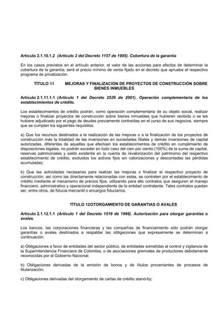 Artículo 2.1.10.1.2 (Artículo 2 del Decreto 1157 de 1995). Cobertura de la garantía

En los casos previstos en el artículo anterior, el valor de las acciones para efectos de determinar la
cobertura de la garantía, será el precio mínimo de venta fijado en el decreto que apruebe el respectivo
programa de privatización.

       TÍTULO 11         MEJORAS Y FINALIZACION DE PROYECTOS DE CONSTRUCCIÓN SOBRE
                                     BIENES INMUEBLES

Artículo 2.1.11.1.1 (Artículo 1 del Decreto 2539 de 2001). Operación complementaria de los
establecimientos de crédito.

Los establecimientos de crédito podrán, como operación complementaria de su objeto social, realizar
mejoras o finalizar proyectos de construcción sobre bienes inmuebles que hubieren recibido o se les
hubiere adjudicado por el pago de deudas previamente contraídas en el curso de sus negocios, siempre
que se cumplan los siguientes requisitos:

a) Que los recursos destinados a la realización de las mejoras o a la finalización de los proyectos de
construcción más la totalidad de las inversiones en sociedades filiales y demás inversiones de capital
autorizadas, diferentes de aquellas que efectúen los establecimientos de crédito en cumplimiento de
disposiciones legales, no podrán exceder en todo caso del cien por ciento (100%) de la suma de capital,
reservas patrimoniales y saldo existente en la cuenta de revalorización del patrimonio del respectivo
establecimiento de crédito, excluidos los activos fijos sin valorizaciones y descontadas las pérdidas
acumuladas;

b) Que las actividades necesarias para realizar las mejoras o finalizar el respectivo proyecto de
construcción, así como las directamente relacionadas con estas, se contraten por el establecimiento de
crédito mediante el mecanismo de precios fijos, utilizando para ello contratos que aseguren el manejo
financiero, administrativo y operacional independiente de la entidad contratante. Tales contratos pueden
ser, entre otros, de fiducia mercantil o encargos fiduciarios.


                           TÍTULO 12 OTORGAMIENTO DE GARANTIAS O AVALES

Artículo 2.1.12.1.1 (Artículo 1 del Decreto 1516 de 1998). Autorización para otorgar garantías o
avales.

Los bancos, las corporaciones financieras y las compañías de financiamiento sólo podrán otorgar
garantías o avales destinados a respaldar las obligaciones que expresamente se determinan a
continuación:

a) Obligaciones a favor de entidades del sector público, de entidades sometidas al control y vigilancia de
la Superintendencia Financiera de Colombia, o de asociaciones gremiales de productores debidamente
reconocidas por el Gobierno Nacional;

b) Obligaciones derivadas de la emisión de bonos y de títulos provenientes de procesos de
titularización;

c) Obligaciones derivadas del otorgamiento de cartas de crédito stand-by;
 
