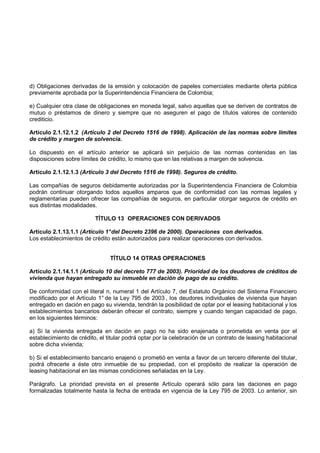 d) Obligaciones derivadas de la emisión y colocación de papeles comerciales mediante oferta pública
previamente aprobada por la Superintendencia Financiera de Colombia;

e) Cualquier otra clase de obligaciones en moneda legal, salvo aquellas que se deriven de contratos de
mutuo o préstamos de dinero y siempre que no aseguren el pago de títulos valores de contenido
crediticio.

Artículo 2.1.12.1.2 (Artículo 2 del Decreto 1516 de 1998). Aplicación de las normas sobre límites
de crédito y margen de solvencia.

Lo dispuesto en el artículo anterior se aplicará sin perjuicio de las normas contenidas en las
disposiciones sobre límites de crédito, lo mismo que en las relativas a margen de solvencia.

Artículo 2.1.12.1.3 (Artículo 3 del Decreto 1516 de 1998). Seguros de crédito.

Las compañías de seguros debidamente autorizadas por la Superintendencia Financiera de Colombia
podrán continuar otorgando todos aquellos amparos que de conformidad con las normas legales y
reglamentarias pueden ofrecer las compañías de seguros, en particular otorgar seguros de crédito en
sus distintas modalidades.

                          TÍTULO 13 OPERACIONES CON DERIVADOS

Artículo 2.1.13.1.1 (Artículo 1° del Decreto 2396 de 2000). Operaciones con derivados.
Los establecimientos de crédito están autorizados para realizar operaciones con derivados.


                                TÍTULO 14 OTRAS OPERACIONES

Artículo 2.1.14.1.1 (Artículo 10 del decreto 777 de 2003). Prioridad de los deudores de créditos de
vivienda que hayan entregado su inmueble en dación de pago de su crédito.

De conformidad con el literal n, numeral 1 del Artículo 7, del Estatuto Orgánico del Sistema Financiero
modificado por el Artículo 1° de la Ley 795 de 2003 , los deudores individuales de vivienda que hayan
entregado en dación en pago su vivienda, tendrán la posibilidad de optar por el leasing habitacional y los
establecimientos bancarios deberán ofrecer el contrato, siempre y cuando tengan capacidad de pago,
en los siguientes términos:

a) Si la vivienda entregada en dación en pago no ha sido enajenada o prometida en venta por el
establecimiento de crédito, el titular podrá optar por la celebración de un contrato de leasing habitacional
sobre dicha vivienda;

b) Si el establecimiento bancario enajenó o prometió en venta a favor de un tercero diferente del titular,
podrá ofrecerle a éste otro inmueble de su propiedad, con el propósito de realizar la operación de
leasing habitacional en las mismas condiciones señaladas en la Ley.

Parágrafo. La prioridad prevista en el presente Artículo operará sólo para las daciones en pago
formalizadas totalmente hasta la fecha de entrada en vigencia de la Ley 795 de 2003. Lo anterior, sin
 
