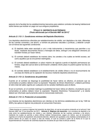 perjuicio de la facultad de los establecimientos bancarios para celebrar contratos de leasing habitacional
sobre bienes que reciban en pago con sus antiguos propietarios.

                                  TÍTULO 15 DEPÓSITO ELECTRÓNICO
                             (Título adicionado por el Decreto 4687 de 2011)2

Artículo 2.1.15.1.1. Condiciones mínimas del Depósito Electrónico.

Los depósitos electrónicos ofrecidos por establecimientos de crédito, son depósitos a la vista, diferentes
de las cuentas corrientes y de ahorro, a nombre de personas naturales o jurídicas, y deberán cumplir
con al menos las siguientes condiciones:

    a) El depósito debe estar asociado a uno o más instrumentos o mecanismos que permiten a su
       titular, mediante documentos físicos o mensajes de datos, extinguir una obligación dineraria y/o
       transferir fondos y/o hacer retiros.

    b) El contrato deberá establecer de manera clara, los canales a los cuales se tendrá acceso, así
       como aquellos que se encuentren restringidos.

    c) El contrato deberá establecer un plazo máximo de vigencia cuando el depósito permanezca sin
       fondos, luego del cual se dará su terminación unilateral. Dicho plazo no podrá superar los tres (3)
       meses.

    d) El contrato deberá establecer si el establecimiento de crédito ofrece o no el reconocimiento de
       una tasa de interés por la captación de recursos mediante depósitos electrónicos.

Artículo 2.1.15.1.2. Condiciones de publicidad.

Cuando en el contrato se disponga la posibilidad de hacer retiros en efectivo, el producto que se
comercialice al público deberá incluir la expresión “Depósito de Dinero Electrónico” y deberá permitirse
el retiro total del saldo vigente por cualquiera de los canales habilitados para el efecto.

Si por el contrario, en el contrato restringe la posibilidad de hacer retiros en efectivo, el producto que se
comercialice al público deberá incluir la expresión “Depósito Electrónico Transaccional” y el cliente
deberá ser informado oportunamente sobre la mencionada restricción.

Artículo 2.1.15.1.3. Protección al consumidor.

Los titulares de los depósitos electrónicos son clientes en los términos establecidos por la ley 1328 de
2009 y les aplica el régimen de protección al consumidor financiero.


2Debe tenerse en cuenta el régimen de transición de éste título, el cual se encuetnra contenido en el artículo 2 del
Decreto 4687 del 12 de diciembre de 2011. Artículo 2. Régimen de transición. Los contratos de depósito a la
vista entre los establecimientos de crédito y sus clientes, diferentes de las cuentas corrientes y de ahorro,
mediante los cuales se permita a estos últimos realizar transacciones, pagos y/o retiros, que se encuentren
vigentes en la fecha de expedición del presente Decreto, deberán ser ajustados a las medidas contempladas en el
mismo dentro de un plazo no mayor a seis (6) meses, el cual se contará a partir de la fecha en la que la
Superintendencia Financiera de Colombia expida las circulares de que trata el artículo anterior.
 