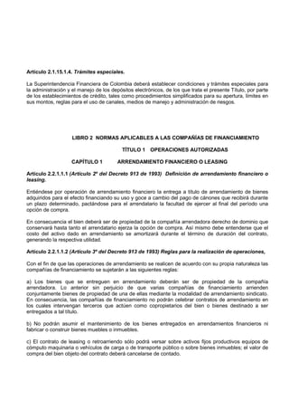 Artículo 2.1.15.1.4. Trámites especiales.

La Superintendencia Financiera de Colombia deberá establecer condiciones y trámites especiales para
la administración y el manejo de los depósitos electrónicos, de los que trata el presente Título, por parte
de los establecimientos de crédito, tales como procedimientos simplificados para su apertura, límites en
sus montos, reglas para el uso de canales, medios de manejo y administración de riesgos.




                    LIBRO 2 NORMAS APLICABLES A LAS COMPAÑÍAS DE FINANCIAMIENTO

                                          TÍTULO 1 OPERACIONES AUTORIZADAS

                   CAPÍTULO 1           ARRENDAMIENTO FINANCIERO O LEASING

Artículo 2.2.1.1.1 (Artículo 2º del Decreto 913 de 1993) Definición de arrendamiento financiero o
leasing.

Entiéndese por operación de arrendamiento financiero la entrega a título de arrendamiento de bienes
adquiridos para el efecto financiando su uso y goce a cambio del pago de cánones que recibirá durante
un plazo determinado, pactándose para el arrendatario la facultad de ejercer al final del período una
opción de compra.

En consecuencia el bien deberá ser de propiedad de la compañía arrendadora derecho de dominio que
conservará hasta tanto el arrendatario ejerza la opción de compra. Así mismo debe entenderse que el
costo del activo dado en arrendamiento se amortizará durante el término de duración del contrato,
generando la respectiva utilidad.

Artículo 2.2.1.1.2 (Artículo 3º del Decreto 913 de 1993) Reglas para la realización de operaciones,

Con el fin de que las operaciones de arrendamiento se realicen de acuerdo con su propia naturaleza las
compañías de financiamiento se sujetarán a las siguientes reglas:

a) Los bienes que se entreguen en arrendamiento deberán ser de propiedad de la compañía
arrendadora. Lo anterior sin perjuicio de que varias compañías de financiamiento arrienden
conjuntamente bienes de propiedad de una de ellas mediante la modalidad de arrendamiento sindicato.
En consecuencia, las compañías de financiamiento no podrán celebrar contratos de arrendamiento en
los cuales intervengan terceros que actúen como copropietarios del bien o bienes destinado a ser
entregados a tal título.

b) No podrán asumir el mantenimiento de los bienes entregados en arrendamientos financieros ni
fabricar o construir bienes muebles o inmuebles.

c) El contrato de leasing o retroarriendo sólo podrá versar sobre activos fijos productivos equipos de
cómputo maquinaria o vehículos de carga o de transporte público o sobre bienes inmuebles; el valor de
compra del bien objeto del contrato deberá cancelarse de contado.
 