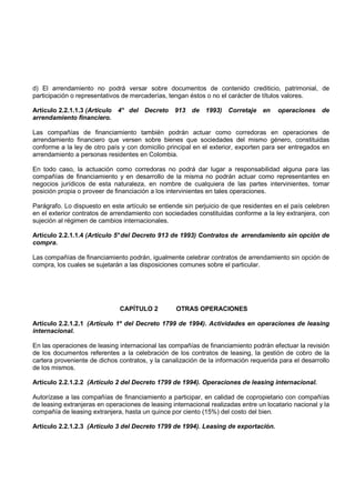 d) El arrendamiento no podrá versar sobre documentos de contenido crediticio, patrimonial, de
participación o representativos de mercaderías, tengan éstos o no el carácter de títulos valores.

Artículo 2.2.1.1.3 (Artículo 4° del Decreto 913 de 1993) Corretaje en                  operaciones de
arrendamiento financiero.

Las compañías de financiamiento también podrán actuar como corredoras en operaciones de
arrendamiento financiero que versen sobre bienes que sociedades del mismo género, constituidas
conforme a la ley de otro país y con domicilio principal en el exterior, exporten para ser entregados en
arrendamiento a personas residentes en Colombia.

En todo caso, la actuación como corredoras no podrá dar lugar a responsabilidad alguna para las
compañías de financiamiento y en desarrollo de la misma no podrán actuar como representantes en
negocios jurídicos de esta naturaleza, en nombre de cualquiera de las partes intervinientes, tomar
posición propia o proveer de financiación a los intervinientes en tales operaciones.

Parágrafo. Lo dispuesto en este artículo se entiende sin perjuicio de que residentes en el país celebren
en el exterior contratos de arrendamiento con sociedades constituidas conforme a la ley extranjera, con
sujeción al régimen de cambios internacionales.

Artículo 2.2.1.1.4 (Artículo 5° del Decreto 913 de 1993) Contratos de arrendamiento sin opción de
compra.

Las compañías de financiamiento podrán, igualmente celebrar contratos de arrendamiento sin opción de
compra, los cuales se sujetarán a las disposiciones comunes sobre el particular.




                               CAPÍTULO 2          OTRAS OPERACIONES

Artículo 2.2.1.2.1 (Artículo 1º del Decreto 1799 de 1994). Actividades en operaciones de leasing
internacional.

En las operaciones de leasing internacional las compañías de financiamiento podrán efectuar la revisión
de los documentos referentes a la celebración de los contratos de leasing, la gestión de cobro de la
cartera proveniente de dichos contratos, y la canalización de la información requerida para el desarrollo
de los mismos.

Artículo 2.2.1.2.2 (Artículo 2 del Decreto 1799 de 1994). Operaciones de leasing internacional.

Autorízase a las compañías de financiamiento a participar, en calidad de copropietario con compañías
de leasing extranjeras en operaciones de leasing internacional realizadas entre un locatario nacional y la
compañía de leasing extranjera, hasta un quince por ciento (15%) del costo del bien.

Artículo 2.2.1.2.3 (Artículo 3 del Decreto 1799 de 1994). Leasing de exportación.
 