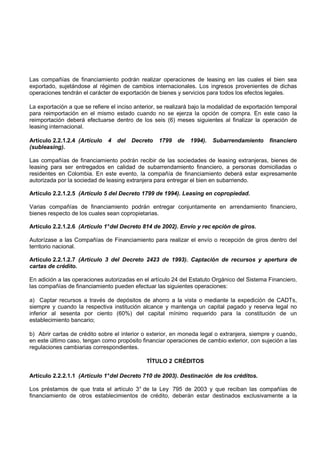 Las compañías de financiamiento podrán realizar operaciones de leasing en las cuales el bien sea
exportado, sujetándose al régimen de cambios internacionales. Los ingresos provenientes de dichas
operaciones tendrán el carácter de exportación de bienes y servicios para todos los efectos legales.

La exportación a que se refiere el inciso anterior, se realizará bajo la modalidad de exportación temporal
para reimportación en el mismo estado cuando no se ejerza la opción de compra. En este caso la
reimportación deberá efectuarse dentro de los seis (6) meses siguientes al finalizar la operación de
leasing internacional.

Artículo 2.2.1.2.4 (Artículo   4   del   Decreto   1799   de   1994).   Subarrendamiento       financiero
(subleasing).

Las compañías de financiamiento podrán recibir de las sociedades de leasing extranjeras, bienes de
leasing para ser entregados en calidad de subarrendamiento financiero, a personas domiciliadas o
residentes en Colombia. En este evento, la compañía de financiamiento deberá estar expresamente
autorizada por la sociedad de leasing extranjera para entregar el bien en subarriendo.

Artículo 2.2.1.2.5 (Artículo 5 del Decreto 1799 de 1994). Leasing en copropiedad.

Varias compañías de financiamiento podrán entregar conjuntamente en arrendamiento financiero,
bienes respecto de los cuales sean copropietarias.

Artículo 2.2.1.2.6 (Artículo 1° del Decreto 814 de 2002). Envío y rec epción de giros.

Autorízase a las Compañías de Financiamiento para realizar el envío o recepción de giros dentro del
territorio nacional.

Artículo 2.2.1.2.7 (Artículo 3 del Decreto 2423 de 1993). Captación de recursos y apertura de
cartas de crédito.

En adición a las operaciones autorizadas en el artículo 24 del Estatuto Orgánico del Sistema Financiero,
las compañías de financiamiento pueden efectuar las siguientes operaciones:

a) Captar recursos a través de depósitos de ahorro a la vista o mediante la expedición de CADTs,
siempre y cuando la respectiva institución alcance y mantenga un capital pagado y reserva legal no
inferior al sesenta por ciento (60%) del capital mínimo requerido para la constitución de un
establecimiento bancario;

b) Abrir cartas de crédito sobre el interior o exterior, en moneda legal o extranjera, siempre y cuando,
en este último caso, tengan como propósito financiar operaciones de cambio exterior, con sujeción a las
regulaciones cambiarias correspondientes.

                                              TÍTULO 2 CRÉDITOS

Artículo 2.2.2.1.1 (Artículo 1° del Decreto 710 de 2003). Destinación de los créditos.

Los préstamos de que trata el artículo 3° de la Ley 795 de 2003 y que reciban las compañías de
financiamiento de otros establecimientos de crédito, deberán estar destinados exclusivamente a la
 