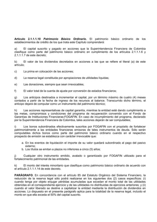 Artículo 2.1.1.1.10 Patrimonio Básico Ordinario. El patrimonio                   básico   ordinario   de   los
establecimientos de crédito de los que trata este Capítulo comprenderá:

a)      El capital suscrito y pagado en acciones que la Superintendencia Financiera de Colombia
clasifique como parte del patrimonio básico ordinario en cumplimiento de los artículos 2.1.1.1.6 y
2.1.1.1.7 de este decreto;

b)      El valor de los dividendos decretados en acciones a las que se refiere el literal (a) de este
artículo;

c)     La prima en colocación de las acciones;

d)     La reserva legal constituida por apropiaciones de utilidades líquidas;

e)     Las donaciones, siempre que sean irrevocables;

f)     El valor total de la cuenta de ajuste por conversión de estados financieros;

g)      Los anticipos destinados a incrementar el capital, por un término máximo de cuatro (4) meses
contados a partir de la fecha de ingreso de los recursos al balance. Transcurrido dicho término, el
anticipo dejará de computar como un instrumento del patrimonio técnico;

h)      Las acciones representativas de capital garantía, mientras la entidad esté dando cumplimiento a
las metas, compromisos y condiciones del programa de recuperación convenido con el Fondo de
Garantías de Instituciones Financieras-FOGAFIN. En caso de incumplimiento del programa, declarado
por la Superintendencia Financiera de Colombia, tales acciones dejarán de ser computables;

i)     Los bonos subordinados efectivamente suscritos por FOGAFIN con el propósito de fortalecer
patrimonialmente a las entidades financieras emisoras de tales instrumentos de deuda. Sólo serán
computables dichos bonos como parte del patrimonio básico ordinario cuando en el respectivo
prospecto de emisión se establezca con carácter irrevocable que:

      a. En los eventos de liquidación el importe de su valor quedará subordinado al pago del pasivo
         externo;
      b. Los títulos se emitan a plazos no inferiores a cinco (5) años;

j)      Cualquier otro instrumento emitido, avalado o garantizado por FOGAFIN utilizado para el
fortalecimiento patrimonial de las entidades.

k)      El monto del interés minoritario que clasifique como patrimonio básico ordinario de acuerdo con
el artículo 2.1.1.1.14 de este decreto.

PARÁGRAFO. En concordancia con el artículo 85 del Estatuto Orgánico del Sistema Financiero, la
reducción de la reserva legal sólo podrá realizarse en los siguientes dos (2) casos específicos: (i)
cuando tenga por objeto enjugar pérdidas acumuladas que excedan el monto total de las utilidades
obtenidas en el correspondiente ejercicio y de las utilidades no distribuidas de ejercicios anteriores; y (ii)
cuando el valor liberado se destine a capitalizar la entidad mediante la distribución de dividendos en
acciones. Lo dispuesto en el presente parágrafo aplica para la totalidad de la reserva legal, incluido el
monto en que ella exceda el 50% del capital suscrito.
 