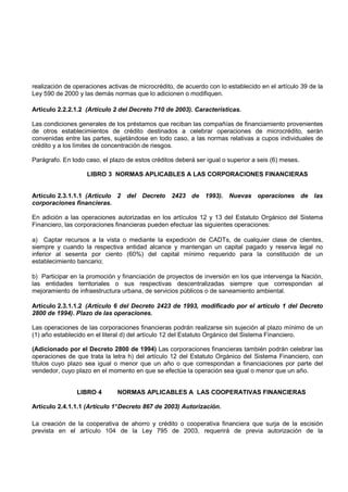 realización de operaciones activas de microcrédito, de acuerdo con lo establecido en el artículo 39 de la
Ley 590 de 2000 y las demás normas que lo adicionen o modifiquen.

Artículo 2.2.2.1.2 (Artículo 2 del Decreto 710 de 2003). Características.

Las condiciones generales de los préstamos que reciban las compañías de financiamiento provenientes
de otros establecimientos de crédito destinados a celebrar operaciones de microcrédito, serán
convenidas entre las partes, sujetándose en todo caso, a las normas relativas a cupos individuales de
crédito y a los límites de concentración de riesgos.

Parágrafo. En todo caso, el plazo de estos créditos deberá ser igual o superior a seis (6) meses.

                   LIBRO 3 NORMAS APLICABLES A LAS CORPORACIONES FINANCIERAS


Artículo 2.3.1.1.1 (Artículo 2 del Decreto 2423 de 1993). Nuevas operaciones de las
corporaciones financieras.

En adición a las operaciones autorizadas en los artículos 12 y 13 del Estatuto Orgánico del Sistema
Financiero, las corporaciones financieras pueden efectuar las siguientes operaciones:

a) Captar recursos a la vista o mediante la expedición de CADTs, de cualquier clase de clientes,
siempre y cuando la respectiva entidad alcance y mantengan un capital pagado y reserva legal no
inferior al sesenta por ciento (60%) del capital mínimo requerido para la constitución de un
establecimiento bancario;

b) Participar en la promoción y financiación de proyectos de inversión en los que intervenga la Nación,
las entidades territoriales o sus respectivas descentralizadas siempre que correspondan al
mejoramiento de infraestructura urbana, de servicios públicos o de saneamiento ambiental.

Artículo 2.3.1.1.2 (Artículo 6 del Decreto 2423 de 1993, modificado por el artículo 1 del Decreto
2800 de 1994). Plazo de las operaciones.

Las operaciones de las corporaciones financieras podrán realizarse sin sujeción al plazo mínimo de un
(1) año establecido en el literal d) del artículo 12 del Estatuto Orgánico del Sistema Financiero.

(Adicionado por el Decreto 2800 de 1994) Las corporaciones financieras también podrán celebrar las
operaciones de que trata la letra h) del artículo 12 del Estatuto Orgánico del Sistema Financiero, con
títulos cuyo plazo sea igual o menor que un año o que correspondan a financiaciones por parte del
vendedor, cuyo plazo en el momento en que se efectúe la operación sea igual o menor que un año.


                LIBRO 4        NORMAS APLICABLES A LAS COOPERATIVAS FINANCIERAS

Artículo 2.4.1.1.1 (Artículo 1° Decreto 867 de 2003) Autorización.

La creación de la cooperativa de ahorro y crédito o cooperativa financiera que surja de la escisión
prevista en el artículo 104 de la Ley 795 de 2003, requerirá de previa autorización de la
 
