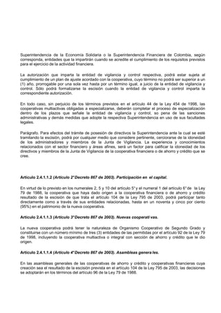 Superintendencia de la Economía Solidaria o la Superintendencia Financiera de Colombia, según
corresponda, entidades que la impartirán cuando se acredite el cumplimiento de los requisitos previstos
para el ejercicio de la actividad financiera.

La autorización que imparta la entidad de vigilancia y control respectiva, podrá estar sujeta al
cumplimiento de un plan de ajuste acordado con la cooperativa, cuyo término no podrá ser superior a un
(1) año, prorrogable por una sola vez hasta por un término igual, a juicio de la entidad de vigilancia y
control. Sólo podrá formalizarse la escisión cuando la entidad de vigilancia y control imparta la
correspondiente autorización.

En todo caso, sin perjuicio de los términos previstos en el artículo 44 de la Ley 454 de 1998, las
cooperativas multiactivas obligadas a especializarse, deberán completar el proceso de especialización
dentro de los plazos que señale la entidad de vigilancia y control, so pena de las sanciones
administrativas y demás medidas que adopte la respectiva Superintendencia en uso de sus facultades
legales.

Parágrafo. Para efectos del trámite de posesión de directivos la Superintendencia ante la cual se esté
tramitando la escisión, podrá por cualquier medio que considere pertinente, cerciorarse de la idoneidad
de los administradores y miembros de la Junta de Vigilancia. La experiencia y conocimientos
relacionados con el sector financiero y áreas afines, será un factor para calificar la idoneidad de los
directivos y miembros de la Junta de Vigilancia de la cooperativa financiera o de ahorro y crédito que se
cree.




Artículo 2.4.1.1.2 (Artículo 2° Decreto 867 de 2003). Participación en el capital.

En virtud de lo previsto en los numerales 2, 5 y 10 del artículo 5° y el numeral 1 del artículo 6° de la Ley
79 de 1988, la cooperativa que haya dado origen a la cooperativa financiera o de ahorro y crédito
resultado de la escisión de que trata el artículo 104 de la Ley 795 de 2003, podrá participar tanto
directamente como a través de sus entidades relacionadas, hasta en un noventa y cinco por ciento
(95%) en el patrimonio de la nueva cooperativa.

Artículo 2.4.1.1.3 (Artículo 3° Decreto 867 de 2003). Nuevas cooperati vas.

La nueva cooperativa podrá tener la naturaleza de Organismo Cooperativo de Segundo Grado y
constituirse con un número mínimo de tres (3) entidades de las permitidas por el artículo 92 de la Ley 79
de 1998, incluyendo la cooperativa multiactiva o integral con sección de ahorro y crédito que le dio
origen.

Artículo 2.4.1.1.4 (Artículo 4° Decreto 867 de 2003). Asambleas genera les.

En las asambleas generales de las cooperativas de ahorro y crédito y cooperativas financieras cuya
creación sea el resultado de la escisión prevista en el artículo 104 de la Ley 795 de 2003, las decisiones
se adoptarán en los términos del artículo 96 de la Ley 79 de 1988.
 