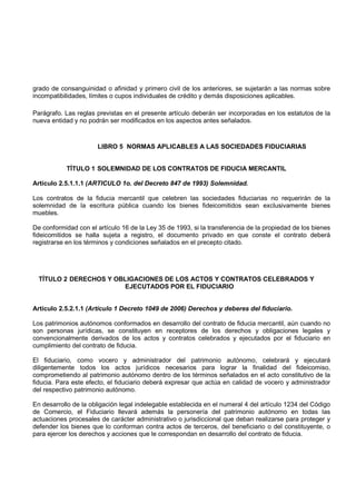 grado de consanguinidad o afinidad y primero civil de los anteriores, se sujetarán a las normas sobre
incompatibilidades, límites o cupos individuales de crédito y demás disposiciones aplicables.

Parágrafo. Las reglas previstas en el presente artículo deberán ser incorporadas en los estatutos de la
nueva entidad y no podrán ser modificados en los aspectos antes señalados.



                      LIBRO 5 NORMAS APLICABLES A LAS SOCIEDADES FIDUCIARIAS


           TÍTULO 1 SOLEMNIDAD DE LOS CONTRATOS DE FIDUCIA MERCANTIL

Artículo 2.5.1.1.1 (ARTICULO 1o. del Decreto 847 de 1993) Solemnidad.

Los contratos de la fiducia mercantil que celebren las sociedades fiduciarias no requerirán de la
solemnidad de la escritura pública cuando los bienes fideicomitidos sean exclusivamente bienes
muebles.

De conformidad con el artículo 16 de la Ley 35 de 1993, si la transferencia de la propiedad de los bienes
fideicomitidos se halla sujeta a registro, el documento privado en que conste el contrato deberá
registrarse en los términos y condiciones señalados en el precepto citado.




  TÍTULO 2 DERECHOS Y OBLIGACIONES DE LOS ACTOS Y CONTRATOS CELEBRADOS Y
                        EJECUTADOS POR EL FIDUCIARIO


Artículo 2.5.2.1.1 (Artículo 1 Decreto 1049 de 2006) Derechos y deberes del fiduciario.

Los patrimonios autónomos conformados en desarrollo del contrato de fiducia mercantil, aún cuando no
son personas jurídicas, se constituyen en receptores de los derechos y obligaciones legales y
convencionalmente derivados de los actos y contratos celebrados y ejecutados por el fiduciario en
cumplimiento del contrato de fiducia.

El fiduciario, como vocero y administrador del patrimonio autónomo, celebrará y ejecutará
diligentemente todos los actos jurídicos necesarios para lograr la finalidad del fideicomiso,
comprometiendo al patrimonio autónomo dentro de los términos señalados en el acto constitutivo de la
fiducia. Para este efecto, el fiduciario deberá expresar que actúa en calidad de vocero y administrador
del respectivo patrimonio autónomo.

En desarrollo de la obligación legal indelegable establecida en el numeral 4 del artículo 1234 del Código
de Comercio, el Fiduciario llevará además la personería del patrimonio autónomo en todas las
actuaciones procesales de carácter administrativo o jurisdiccional que deban realizarse para proteger y
defender los bienes que lo conforman contra actos de terceros, del beneficiario o del constituyente, o
para ejercer los derechos y acciones que le correspondan en desarrollo del contrato de fiducia.
 