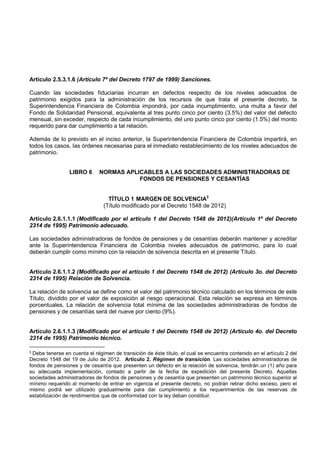 Artículo 2.5.3.1.6 (Artículo 7º del Decreto 1797 de 1999) Sanciones.

Cuando las sociedades fiduciarias incurran en defectos respecto de los niveles adecuados de
patrimonio exigidos para la administración de los recursos de que trata el presente decreto, la
Superintendencia Financiera de Colombia impondrá, por cada incumplimiento, una multa a favor del
Fondo de Solidaridad Pensional, equivalente al tres punto cinco por ciento (3.5%) del valor del defecto
mensual, sin exceder, respecto de cada incumplimiento, del uno punto cinco por ciento (1.5%) del monto
requerido para dar cumplimiento a tal relación.

Además de lo previsto en el inciso anterior, la Superintendencia Financiera de Colombia impartirá, en
todos los casos, las órdenes necesarias para el inmediato restablecimiento de los niveles adecuados de
patrimonio.


                 LIBRO 6      NORMAS APLICABLES A LAS SOCIEDADES ADMINISTRADORAS DE
                                         FONDOS DE PENSIONES Y CESANTÍAS


                                  TÍTULO 1 MARGEN DE SOLVENCIA3
                                (Título modificado por el Decreto 1548 de 2012)

Artículo 2.6.1.1.1 (Modificado por el artículo 1 del Decreto 1548 de 2012)(Artículo 1º del Decreto
2314 de 1995) Patrimonio adecuado.

Las sociedades administradoras de fondos de pensiones y de cesantías deberán mantener y acreditar
ante la Superintendencia Financiera de Colombia niveles adecuados de patrimonio, para lo cual
deberán cumplir como mínimo con la relación de solvencia descrita en el presente Título.


Artículo 2.6.1.1.2 (Modificado por el artículo 1 del Decreto 1548 de 2012) (Artículo 3o. del Decreto
2314 de 1995) Relación de Solvencia.

La relación de solvencia se define como el valor del patrimonio técnico calculado en los términos de este
Título, dividido por el valor de exposición al riesgo operacional. Esta relación se expresa en términos
porcentuales. La relación de solvencia total mínima de las sociedades administradoras de fondos de
pensiones y de cesantías será del nueve por ciento (9%).


Artículo 2.6.1.1.3 (Modificado por el artículo 1 del Decreto 1548 de 2012) (Artículo 4o. del Decreto
2314 de 1995) Patrimonio técnico.

3 Debe tenerse en cuenta el régimen de transición de éste título, el cual se encuentra contenido en el artículo 2 del
Decreto 1548 del 19 de Julio de 2012. Artículo 2. Régimen de transición. Las sociedades administradoras de
fondos de pensiones y de cesantía que presenten un defecto en la relación de solvencia, tendrán un (1) año para
su adecuada implementación, contado a partir de la fecha de expedición del presente Decreto. Aquellas
sociedades administradoras de fondos de pensiones y de cesantía que presenten un patrimonio técnico superior al
mínimo requerido al momento de entrar en vigencia el presente decreto, no podrán retirar dicho exceso, pero el
mismo podrá ser utilizado gradualmente para dar cumplimiento a los requerimientos de las reservas de
estabilización de rendimientos que de conformidad con la ley deban constituir.
 