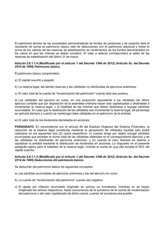 El patrimonio técnico de las sociedades administradoras de fondos de pensiones y de cesantía será el
resultante de sumar el patrimonio básico neto de deducciones con el patrimonio adicional y restar la
suma de los valores de las reservas de estabilización de rendimientos de los fondos administrados en
los casos en que las mismas se deban constituir. El valor a deducir corresponderá al saldo de las
reservas de estabilización del último 31 de marzo.

Artículo 2.6.1.1.4 (Modificado por el artículo 1 del Decreto 1548 de 2012) (Artículo 5o. del Decreto
2314 de 1995) Patrimonio básico.

El patrimonio básico comprenderá:

a) El capital suscrito y pagado;

b) La reserva legal, las demás reservas y las utilidades no distribuidas de ejercicios anteriores;

c) El valor total de la cuenta de "revalorización del patrimonio" cuando ésta sea positiva;

d) Las utilidades del ejercicio en curso, en una proporción equivalente a las utilidades del último
ejercicio contable que por disposición de la asamblea ordinaria hayan sido capitalizadas o destinadas a
incrementar la reserva legal, o la totalidad de las mismas que deban destinarse a enjugar pérdidas
acumuladas. En caso que la destinación de las utilidades sea incrementar la reserva legal, tal porcentaje
se aplicará siempre y cuando se mantengan tales utilidades en el patrimonio de la entidad;

e) El valor total de los dividendos decretados en acciones;

PARÁGRAFO. En concordancia con el artículo 85 del Estatuto Orgánico del Sistema Financiero, la
reducción de la reserva legal constituida mediante la apropiación de utilidades líquidas sólo podrá
realizarse en los siguientes dos (2) casos específicos: (i) cuando tenga por objeto enjugar pérdidas
acumuladas que excedan el monto total de las utilidades obtenidas en el correspondiente ejercicio y de
las utilidades no distribuidas de ejercicios anteriores; y (ii) cuando el valor liberado se destine a
capitalizar la entidad mediante la distribución de dividendos en acciones. Lo dispuesto en el presente
parágrafo aplica para la totalidad de la reserva legal, incluido el monto en que ella exceda el 50% del
capital suscrito.

Artículo 2.6.1.1.5 (Modificado por el artículo 1 del Decreto 1548 de 2012) (Artículo 6o. del Decreto
2314 de 1995) Deducciones del patrimonio básico.

Se deducirán del patrimonio básico los siguientes conceptos:

a) Las pérdidas acumuladas de ejercicios anteriores y las del ejercicio en curso;

b) La cuenta de "revalorización del patrimonio” cuando sea negativa;

c) El ajuste por inflación acumulado originado en activos no monetarios, mientras no se hayan
   enajenado los activos respectivos, hasta concurrencia de la sumatoria de la cuenta de revalorización
   del patrimonio y del valor capitalizado de dicha cuenta, cuando tal sumatoria sea posible.
 