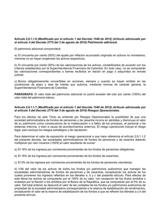 Artículo 2.6.1.1.6 (Modificado por el artículo 1 del Decreto 1548 de 2012) (Artículo adicionado por
el artículo 3 del Decreto 2775 del 3 de agosto de 2010) Patrimonio adicional.

El patrimonio adicional comprenderá:

a) El cincuenta por ciento (50%) del ajuste por inflación acumulado originado en activos no monetarios,
mientras no se hayan enajenado los activos respectivos;

b) El cincuenta por ciento (50%) de las valorizaciones de los activos, contabilizados de acuerdo con los
criterios establecidos por la Superintendencia Financiera de Colombia. En todo caso, no se computarán
las valorizaciones correspondientes a bienes recibidos en dación en pago o adquiridos en remate
judicial;

c) Bonos obligatoriamente convertibles en acciones, siempre y cuando se hayan emitido en las
condiciones de plazo y tasa de interés que autorice, mediante normas de carácter general, la
Superintendencia Financiera de Colombia.

PARÁGRAFO. El valor total del patrimonio adicional no podrá exceder del cien por ciento (100%) del
valor total del patrimonio básico.


Artículo 2.6.1.1.7 (Modificado por el artículo 1 del Decreto 1548 de 2012) (Artículo adicionado por
el artículo 3 del Decreto 2775 del 3 de agosto de 2010) Riesgos Operacionales.

Para los efectos de este Título se entiende por Riesgos Operacionales la posibilidad de que una
sociedad administradora de fondos de pensiones y de cesantía incurra en pérdidas y disminuya el valor
de su patrimonio como consecuencia de la inadecuación o a fallos de los procesos, el personal y los
sistemas internos, o bien a causa de acontecimientos externos. El riesgo operacional incluye el riesgo
legal, pero excluye los riesgos estratégico y de reputación.

Para determinar el valor de exposición al riesgo operacional a que hace referencia el artículo 2.6.1.1.2
del presente decreto, las sociedades administradoras de fondos de pensiones y de cesantía deberán
multiplicar por cien novenos (100/9) el valor resultante de sumar:

a) El 16% de los ingresos por comisiones provenientes de los fondos de pensiones obligatorias;

b) El 16% de los ingresos por comisiones provenientes de los fondos de cesantías;

c) El 0% de los ingresos por comisiones provenientes de los fondos de pensiones voluntarias;

d) 1/48 del valor de los activos de todos los fondos y/o patrimonios autónomos que manejen las
sociedades administradoras de fondos de pensiones y de cesantías, exceptuando los activos de los
cuales provienen los ingresos referidos en los literales a, b y c del presente artículo. Para efectos de
este literal los activos se computarán por el 100% de su valor, con excepción de los títulos emitidos o
avalados por la Nación o los emitidos por el Banco de la República, que se computarán por el 0% de su
valor. Del total anterior se deducirá el valor de las unidades de los fondos y/o patrimonios autónomos de
propiedad de la sociedad administradora correspondiente a la reserva de estabilización de rendimientos,
exceptuando el valor de la reserva de estabilización de los fondos a que se refieren los literales a y b del
presente artículo.
 