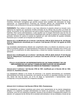 Simultáneamente las entidades deberán empezar a reportar a la Superintendencia Financiera de
Colombia, información homogénea que permita avanzar hacia medidas más adecuadas de riesgo
operacional. La Superintendencia Financiera de Colombia definirá las características de esta
información y las condiciones en las que las entidades supervisadas deberán reportarla.

PARÁGRAFO. Para realizar el cálculo a que hace referencia el presente artículo se tomarán como
referencia los ingresos por comisiones anuales promedio de los últimos tres (3) años a la fecha de
cálculo, de acuerdo con las definiciones que para el efecto imparta la Superintendencia Financiera de
Colombia. Para nuevos administradores, o para aquellos que no tengan información para los tres (3)
años anteriores, el supervisor determinará la metodología para calcular el ingreso por comisiones anual
promedio, teniendo en cuenta el cociente de ingresos por valor administrado de aquellas entidades
financieras que sí cumplen con el requisito de información.

Artículo 2.6.1.1.8 (Modificado por el artículo 1 del Decreto 1548 de 2012) (Artículo 8o. del Decreto
2314 de 1995)(Artículo renumerado por el artículo 4 del Decreto 2775 del 3 de agosto de 2010)
Vigilancia.

Las sociedades administradoras deberán dar cumplimiento diario a la relación de solvencia a que se
refiere el presente Capítulo. La Superintendencia Financiera de Colombia controlará como mínimo una
vez al mes el cumplimiento de estas disposiciones y dictará las medidas necesarias para su correcta
aplicación.

Artículo 2.6.1.1.9 (Derogado por el artículo 1 del Decreto 1548 de 2012) (Artículo 10 del Decreto
2314 de 1995)(Artículo renumerado por el artículo 4 del Decreto 2775 del 3 de agosto de 2010).
Vigilancia.


   TÍTULO 2 ELECCION DE LOS REPRESENTANTES DE LOS TRABAJADORES Y DE LOS
     EMPLEADORES EN LAS JUNTAS Y CONSEJOS DIRECTIVOS DE LAS SOCIEDADES
             ADMINISTRADORAS DE FONDOS DE PENSIONES Y CESANTIAS

Artículo 2.6.2.1.1 (Artículo 1 del Decreto 2769 de 1991, modificado por el Decreto 464 de 1992,
artículo 3º). Asamblea ordinaria.

Los trabajadores afiliados a los fondos de pensiones y de cesantía administrados por sociedades
administradoras de fondos de pensiones y de cesantía se reunirán en asamblea ordinaria una vez al
año, dentro del mes de marzo, con el fin de elegir su representante o representantes, según
corresponda, en la junta directiva de la respectiva sociedad.




Artículo 2.6.2.1.2 (Artículo 2 del Decreto 2769 de 1991). Postulaciones.

Los trabajadores que deseen postularse para actuar como representante de los demás trabajadores
afiliados a la respectiva sociedad administradora de fondos de pensiones y de cesantía deberán
inscribirse, junto con sus respectivos suplentes, durante el mes de febrero inmediatamente anterior a la
elección, en cualquiera de las oficinas de la sociedad administradora o de las entidades a través de las
 