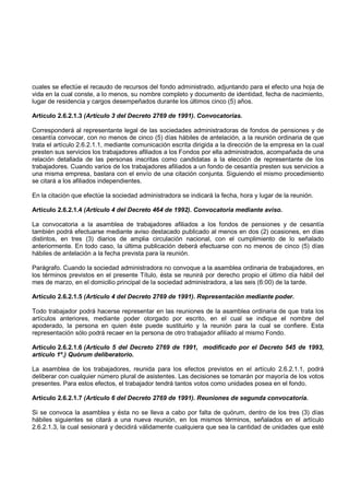 cuales se efectúe el recaudo de recursos del fondo administrado, adjuntando para el efecto una hoja de
vida en la cual conste, a lo menos, su nombre completo y documento de identidad, fecha de nacimiento,
lugar de residencia y cargos desempeñados durante los últimos cinco (5) años.

Artículo 2.6.2.1.3 (Artículo 3 del Decreto 2769 de 1991). Convocatorias.

Corresponderá al representante legal de las sociedades administradoras de fondos de pensiones y de
cesantía convocar, con no menos de cinco (5) días hábiles de antelación, a la reunión ordinaria de que
trata el artículo 2.6.2.1.1, mediante comunicación escrita dirigida a la dirección de la empresa en la cual
presten sus servicios los trabajadores afiliados a los Fondos por ella administrados, acompañada de una
relación detallada de las personas inscritas como candidatas a la elección de representante de los
trabajadores. Cuando varios de los trabajadores afiliados a un fondo de cesantía presten sus servicios a
una misma empresa, bastara con el envío de una citación conjunta. Siguiendo el mismo procedimiento
se citará a los afiliados independientes.

En la citación que efectúe la sociedad administradora se indicará la fecha, hora y lugar de la reunión.

Artículo 2.6.2.1.4 (Artículo 4 del Decreto 464 de 1992). Convocatoria mediante aviso.

La convocatoria a la asamblea de trabajadores afiliados a los fondos de pensiones y de cesantía
también podrá efectuarse mediante aviso destacado publicado al menos en dos (2) ocasiones, en días
distintos, en tres (3) diarios de amplia circulación nacional, con el cumplimiento de lo señalado
anteriormente. En todo caso, la última publicación deberá efectuarse con no menos de cinco (5) días
hábiles de antelación a la fecha prevista para la reunión.

Parágrafo. Cuando la sociedad administradora no convoque a la asamblea ordinaria de trabajadores, en
los términos previstos en el presente Título, ésta se reunirá por derecho propio el último día hábil del
mes de marzo, en el domicilio principal de la sociedad administradora, a las seis (6:00) de la tarde.

Artículo 2.6.2.1.5 (Artículo 4 del Decreto 2769 de 1991). Representación mediante poder.

Todo trabajador podrá hacerse representar en las reuniones de la asamblea ordinaria de que trata los
artículos anteriores, mediante poder otorgado por escrito, en el cual se indique el nombre del
apoderado, la persona en quien éste puede sustituirlo y la reunión para la cual se confiere. Esta
representación sólo podrá recaer en la persona de otro trabajador afiliado al mismo Fondo.

Artículo 2.6.2.1.6 (Artículo 5 del Decreto 2769 de 1991, modificado por el Decreto 545 de 1993,
artículo 1º.) Quórum deliberatorio.

La asamblea de los trabajadores, reunida para los efectos previstos en el artículo 2.6.2.1.1, podrá
deliberar con cualquier número plural de asistentes. Las decisiones se tomarán por mayoría de los votos
presentes. Para estos efectos, el trabajador tendrá tantos votos como unidades posea en el fondo.

Artículo 2.6.2.1.7 (Artículo 6 del Decreto 2769 de 1991). Reuniones de segunda convocatoria.

Si se convoca la asamblea y ésta no se lleva a cabo por falta de quórum, dentro de los tres (3) días
hábiles siguientes se citará a una nueva reunión, en los mismos términos, señalados en el artículo
2.6.2.1.3, la cual sesionará y decidirá válidamente cualquiera que sea la cantidad de unidades que esté
 