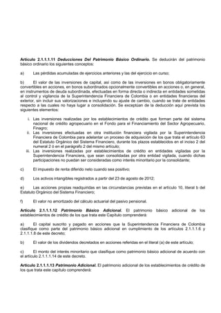 Artículo 2.1.1.1.11 Deducciones Del Patrimonio Básico Ordinario. Se deducirán del patrimonio
básico ordinario los siguientes conceptos:

a)      Las pérdidas acumuladas de ejercicios anteriores y las del ejercicio en curso;

b)      El valor de las inversiones de capital, así como de las inversiones en bonos obligatoriamente
convertibles en acciones, en bonos subordinados opcionalmente convertibles en acciones o, en general,
en instrumentos de deuda subordinada, efectuadas en forma directa o indirecta en entidades sometidas
al control y vigilancia de la Superintendencia Financiera de Colombia o en entidades financieras del
exterior, sin incluir sus valorizaciones e incluyendo su ajuste de cambio, cuando se trate de entidades
respecto a las cuales no haya lugar a consolidación. Se exceptúan de la deducción aquí prevista los
siguientes elementos:

       i. Las inversiones realizadas por los establecimientos de crédito que forman parte del sistema
          nacional de crédito agropecuario en el Fondo para el Financiamiento del Sector Agropecuario,
          Finagro;
      ii. Las inversiones efectuadas en otra institución financiera vigilada por la Superintendencia
          Financiera de Colombia para adelantar un proceso de adquisición de los que trata el artículo 63
          del Estatuto Orgánico del Sistema Financiero, durante los plazos establecidos en el inciso 2 del
          numeral 2 ó en el parágrafo 2 del mismo artículo;
     iii. Las inversiones realizadas por establecimientos de crédito en entidades vigiladas por la
          Superintendencia Financiera, que sean consolidadas por otra entidad vigilada, cuando dichas
          participaciones no puedan ser consideradas como interés minoritario por la consolidante;

c)      El impuesto de renta diferido neto cuando sea positivo;

d)      Los activos intangibles registrados a partir del 23 de agosto de 2012;

e)     Las acciones propias readquiridas en las circunstancias previstas en el artículo 10, literal b del
Estatuto Orgánico del Sistema Financiero;

f)      El valor no amortizado del cálculo actuarial del pasivo pensional.

Artículo 2.1.1.1.12 Patrimonio Básico Adicional. El patrimonio                   básico   adicional   de   los
establecimientos de crédito de los que trata este Capítulo comprenderá:

a)      El capital suscrito y pagado en acciones que la Superintendencia Financiera de Colombia
clasifique como parte del patrimonio básico adicional en cumplimiento de los artículos 2.1.1.1.6 y
2.1.1.1.8 de este decreto;

b)      El valor de los dividendos decretados en acciones referidas en el literal (a) de este artículo;

c)      El monto del interés minoritario que clasifique como patrimonio básico adicional de acuerdo con
el artículo 2.1.1.1.14 de este decreto.

Artículo 2.1.1.1.13 Patrimonio Adicional. El patrimonio adicional de los establecimientos de crédito de
los que trata este capítulo comprenderá:
 
