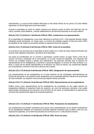 representada. La nueva reunión deberá efectuarse a más tardar dentro de los quince (15) días hábiles
siguientes a la fecha fijada para la primera sesión.

Cuando la asamblea se reúna en sesión ordinaria por derecho propio el último día hábil del mes de
marzo, también podrá deliberar, y decidir válidamente en los términos previstos en el inciso anterior.

Artículo 2.6.2.1.8 (Artículo 7 del Decreto 2769 de 1991). Limitaciones a la representación.

En la asamblea de trabajadores a que hace referencia el artículo 2.6.2.1.1del presente decreto ningún
trabajador podrá representar, en ningún caso, un número de unidades superior al diez por ciento (10%)
de aquellas en las cuales se encuentre dividido el respectivo fondo de cesantía.

Artículo 2.6.2.1.9 (Artículo 8 del Decreto 2769 de 1991). Actas de la asamblea.

Lo ocurrido en las reuniones de la asamblea se hará constar con un libro de actas. Estas se firmarán por
quienes sean elegidos presidente y secretario de la asamblea.

Las actas se encabezarán con su número y expresarán, cuando menos, el lugar, fecha y hora de la
reunión; la forma y antelación de la convocatoria, si la hubo; la lista de asistentes, con indicación del
número de unidades propias y ajenas que representen; las personas inscritas para la elección de
representantes de los trabajadores, la persona o personas elegidas; el número de votos emitidos a su
favor y a favor de los demás participantes en la elección; los votos en blanco; las constancias dejadas
por los asistentes y la fecha y hora de la clausura de la sesión.

Artículo 2.6.2.1.10 (Artículo 9 del Decreto 2769 de 1991). Designación de representantes.

Los representantes de los empleadores en la junta directiva de las sociedades administradoras de
fondos de pensiones y de cesantía serán designados por la asamblea general ordinaria de accionistas
de cada sociedad, con sujeción a las normas que regulan dichas reuniones.

Artículo 2.6.2.1.11 (Artículo 10 del Decreto 2769 de 1991). Representantes de los empleadores.

Podrán actuar como representantes de los empleadores las sociedades en las cuales laboren los
trabajadores afiliados al respectivo fondo de cesantía, así como las personas naturales a las cuales
éstos presten directamente sus servicios. En el primero de los casos, la representación se ejercerá por
conducto del representante legal de la sociedad respectiva.




Artículo 2.6.2.1.12 (Artículo 11 del Decreto 2769 de 1991). Postulación de empleadores.

Los empleadores que deseen postularse para actuar como representantes de los demás empleadores
de los trabajadores afiliados a la respectiva sociedad deberán inscribirse para el efecto, junto con sus
respectivos suplentes, en los términos previstos en el artículo 2.6.2.1.2 del presente decreto.

Artículo 2.6.2.1.13 (Artículo 12 del Decreto 2769 de 1991). Envío de actas.
 
