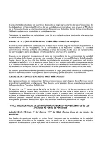 Copia autorizada del acta de las asambleas destinadas a elegir representantes de los empleadores y de
los trabajadores en las Juntas Directivas de las sociedades administradoras será enviada al Ministerio
de la Protección Social y a la Superintendencia Financiera de Colombia, dentro de los cinco (5) días
hábiles inmediatamente siguientes a la respectiva reunión.

Tratándose de asambleas de trabajadores copia del acta deberá enviarse igualmente a la respectiva
sociedad administradora.

Artículo 2.6.2.1.14 (Artículo 13 del Decreto 2769 de 1991). Ausencia de inscripción.

Cuando durante los términos señalados para el efecto no se realice ninguna inscripción de postulantes a
representantes de los trabajadores, en la convocatoria a la respectiva asamblea la sociedad
administradora informará el hecho a los afiliados al fondo de cesantía. En tal caso, los representantes
de los trabajadores serán elegidos de entre los asistentes a la respectiva asamblea.

Cuando no se presenten inscripciones al cargo de representante de los empleadores, la sociedad
administradora de fondos de pensiones y de cesantía, informará el hecho al Ministerio de la Protección
Social, dentro de los tres (3) días hábiles inmediatamente siguientes al vencimiento del término
señalado para el efecto, con el objeto de que se designe a un representante del mismo para que asista
a la correspondiente asamblea, en la cual los accionistas podrán elegir libremente la representación de
los empleadores en la junta directiva de la sociedad, de entre quienes reúnan los requisitos para serlo.

La persona que así resulte electa ejercerá forzosamente el cargo, pero podrá solicitar que se abra por la
sociedad administradora un nuevo período de inscripciones y que se realice una nueva elección

Artículo 2.6.2.1.15 (Artículo 2 del Decreto 545 de 1993). Posesión

Los representantes de los trabajadores y de los empleadores que sean elegidos de conformidad con el
procedimiento establecido en el presente Título deberán tomar posesión de sus respectivos cargos ante
la Superintendente Financiera de Colombia.

Si vencidos dos (2) meses desde la fecha de la elección, ninguno de los representantes de los
trabajadores electos hubiere dado cumplimiento al requisito de que trata el inciso anterior, o si la
Superintendencia Financiera de Colombia hubiere negado la posesión tanto del principal como del
suplente, el representante legal de la sociedad deberá proceder a convocar una nueva asamblea, en los
términos previstos presente decreto para la elección del representante o representantes de los
trabajadores que deban reemplazar a aquél o aquellos que no tomaron posesión de sus cargos.


TÍTULO 3 REVISOR FISCAL DE LOS FONDOS DE PENSIONES Y REPRESENTANTES DE LOS
                       AFILIADOS AL FONDO DE PENSIONES

Artículo 2.6.3.1.1 (Artículo 1º del Decreto 1727 de 1994). Revisor fiscal de los fondos de
pensiones.

Los fondos de pensiones tendrán un revisor fiscal, designado por los accionistas de la sociedad
administradora y los afiliados del respectivo fondo de pensiones, en la forma prevista en los artículos
siguientes. El revisor fiscal que se elija podrá ser el mismo de la sociedad administradora.
 
