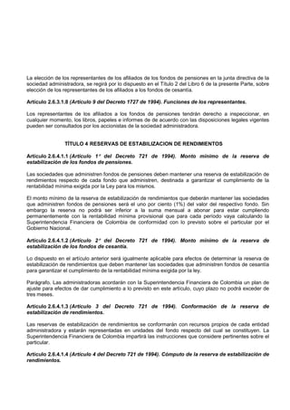 La elección de los representantes de los afiliados de los fondos de pensiones en la junta directiva de la
sociedad administradora, se regirá por lo dispuesto en el Título 2 del Libro 6 de la presente Parte, sobre
elección de los representantes de los afiliados a los fondos de cesantía.

Artículo 2.6.3.1.8 (Artículo 9 del Decreto 1727 de 1994). Funciones de los representantes.

Los representantes de los afiliados a los fondos de pensiones tendrán derecho a inspeccionar, en
cualquier momento, los libros, papeles e informes de de acuerdo con las disposiciones legales vigentes
pueden ser consultados por los accionistas de la sociedad administradora.


                TÍTULO 4 RESERVAS DE ESTABILIZACION DE RENDIMIENTOS

Artículo 2.6.4.1.1 (Artículo 1° del Decreto 721 de 1994). Monto mínimo de la reserva de
estabilización de los fondos de pensiones.

Las sociedades que administren fondos de pensiones deben mantener una reserva de estabilización de
rendimientos respecto de cada fondo que administren, destinada a garantizar el cumplimiento de la
rentabilidad mínima exigida por la Ley para los mismos.

El monto mínimo de la reserva de estabilización de rendimientos que deberán mantener las sociedades
que administren fondos de pensiones será el uno por ciento (1%) del valor del respectivo fondo. Sin
embargo la reserva no podrá ser inferior a la suma mensual a abonar para estar cumpliendo
permanentemente con la rentabilidad mínima provisional que para cada período vaya calculando la
Superintendencia Financiera de Colombia de conformidad con lo previsto sobre el particular por el
Gobierno Nacional.

Artículo 2.6.4.1.2 (Artículo 2° del Decreto 721 de 1994). Monto mínimo de la reserva de
estabilización de los fondos de cesantía.

Lo dispuesto en el artículo anterior será igualmente aplicable para efectos de determinar la reserva de
estabilización de rendimientos que deben mantener las sociedades que administren fondos de cesantía
para garantizar el cumplimiento de la rentabilidad mínima exigida por la ley.

Parágrafo. Las administradoras acordarán con la Superintendencia Financiera de Colombia un plan de
ajuste para efectos de dar cumplimiento a lo previsto en este artículo, cuyo plazo no podrá exceder de
tres meses.

Artículo 2.6.4.1.3 (Artículo 3 del Decreto 721 de 1994). Conformación de la reserva de
estabilización de rendimientos.

Las reservas de estabilización de rendimientos se conformarán con recursos propios de cada entidad
administradora y estarán representadas en unidades del fondo respecto del cual se constituyen. La
Superintendencia Financiera de Colombia impartirá las instrucciones que considere pertinentes sobre el
particular.

Artículo 2.6.4.1.4 (Artículo 4 del Decreto 721 de 1994). Cómputo de la reserva de estabilización de
rendimientos.
 