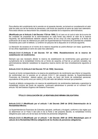 Para efectos del cumplimiento de lo previsto en el presente decreto, se tomará en consideración el valor
total de cada uno de los fondos de pensiones y del fondo de cesantía al cierre de cada mes calendario.
Para estos efectos se descontarán las unidades de propiedad de la respectiva administradora.

(Modificado por el Artículo 3 del Decreto 1724 de 1994). En el caso en el cual el valor de la suma de
las unidades de propiedad de la administradora en cada fondo sea inferior al valor de la reserva
requerida, las administradoras deberán adquirir dentro de los cinco (5) días siguientes a la fecha de
publicación de la tasa de referencia por parte de Superintendencia Financiera de Colombia las unidades
necesarias para cubrir el defecto. Lo anterior sin perjuicio de lo dispuesto en el artículo siguiente.

La liberación de excesos en el monto de la reserva requerida se podrá efectuar con base, igualmente,
en las cifras registradas al cierre de cada mes calendario.

Artículo 2.6.4.1.5 (Artículo 5 del Decreto 721 de 1994). Restablecimiento de la reserva de
estabilización de rendimientos.

Siempre que sea necesario afectar la reserva de estabilización de rendimientos para garantizar el
cumplimiento de la rentabilidad mínima de un fondo de cesantía, al final de un período completo, las
administradoras deberán restablecer la respectiva reserva dentro del mes inmediatamente siguiente al
cierre.

Artículo 2.6.4.1.6 (Artículo 6 del Decreto 721 de 1994). Sanciones.

Cuando el monto correspondiente a la reserva de estabilización de rendimiento sea inferior al requerido,
de conformidad con lo previsto en el artículo 2.6.4.1.1 del presente decreto, la Superintendencia
Financiera de Colombia deberá aplicar una multa, en favor del fondo de solidaridad pensional,
equivalente al tres punto cinco por ciento (3.5%) del valor del defecto mensual que presenten.

Cuando el defecto corresponda a la reserva de estabilización de rendimientos destinada a garantizar la
rentabilidad mínima del fondo de cesantía, continuará aplicándose lo previsto en el numeral 5 del
artículo 162 del Estatuto Orgánico del Sistema Financiero.



            TÍTULO 5 DIVULGACIÓN DE LA RENTABILIDAD MÍNIMA OBLIGATORIA



Artículo 2.6.5.1.1 (Modificado por el artículo 1 del Decreto 2949 de 2010) Determinación de la
Rentabilidad Mínima.

La Superintendencia Financiera de Colombia calculará, verificará y divulgará, conforme a las reglas que
se determinan en el Título 5 del Libro 6 de la Parte 2 del presente decreto, la rentabilidad mínima
obligatoria para cada uno de los tipos de fondos de pensiones obligatorias.

Artículo 2.6.5.1.2 (Modificado por el artículo 1 del Decreto 2949 de 2010) Metodología para el
cálculo de la Rentabilidad Mínima obligatoria de los fondos de pensiones obligatorias.
 