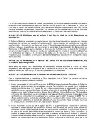 Las Sociedades Administradoras de Fondos de Pensiones y Cesantías deberán mantener una reserva
de estabilización de rendimientos para cada tipo de fondo de acuerdo con lo previsto en el Título 4 del
Libro 6 de la Parte 2 del Decreto 2555 de 2010, aplicando sus reglas individualmente para cada uno de
los tipos de fondos de pensiones obligatorias. Los recursos de una reserva sólo podrán ser utilizados
para cubrir los defectos de rentabilidad mínima del tipo de fondo para el cual fue constituida.

Artículo 2.6.5.1.8 (Modificado por el artículo 1 del Decreto 2949 de 2010) Mecanismos de
participación.

El Gobierno Nacional establecerá mecanismos que permitan la participación de expertos en materias
financieras, de mercado de capitales y/o estructuración y administración de portafolios de inversión,
para la revisión y discusión de los siguientes temas: i) Metodología para la determinación de rentabilidad
mínima, evaluando la posibilidad de incrementar el porcentaje de participación del Componente de
Referencia. ii) Metodología para establecer el Componente de Referencia, evaluando la viabilidad y
conveniencia de incorporar índices que puedan ser replicados por los fondos de pensiones obligatorias,
y iii) Estructura del régimen de inversiones de cada uno de los tipos de fondos de pensiones
obligatorias, que conduzcan a la formulación de recomendaciones a las autoridades competentes sobre
dichos aspectos.

Artículo 2.6.5.1.9 (Modificado por el artículo 1 del Decreto 2949 de 2010)Rentabilidad mínima para
el Fondo de Retiro Programado.

Hasta tanto se expida una metodología de rentabilidad mínima aplicable al Fondo de Retiro
Programado, éste se regirá en lo general por lo previsto en el Título 5 del Libro 6 de la Parte 2 del
presente decreto, en particular por lo dispuesto para el Fondo Conservador.

Artículo 2.6.5.1.10 (Modificado por el artículo 1 del Decreto 2949 de 2010) Transición.

Para la implementación de lo previsto en el Título 5 del Libro 6 de la Parte 2 del presente decreto se
establecen las siguientes reglas de transición:

1. Fondo conservador: A partir del 31 de agosto de 2012 la Superintendencia Financiera de Colombia
   realizará la primera revisión de rentabilidad mínima. Para el efecto, se tomará como período de
   cálculo los últimos doce (12) meses. En las revisiones posteriores se adicionarán al período de
   cálculo los meses transcurridos hasta completar el período de veintitrés (23) meses. Si durante el
   citado período algún fondo presenta un defecto de rentabilidad mínima, la Sociedad Administradora
   del mismo deberá constituir una provisión por el valor equivalente al mencionado defecto. La primera
   verificación de rentabilidad mínima obligatoria se realizará a partir del 31 de agosto de 2013. Para el
   efecto, se tomará como período de cálculo los últimos veinticuatro (24) meses. En las verificaciones
   posteriores se adicionarán al período de cálculo los meses transcurridos hasta completar el período
   de cálculo previsto en el artículo 2.6.5.1.4 del presente decreto.

2. Fondo moderado: A partir del 31 de agosto de 2013 la Superintendencia Financiera de Colombia
   realizará la primera revisión de rentabilidad mínima. Para el efecto, se tomará como período de
   cálculo los últimos veinticuatro (24) meses. En las revisiones posteriores se adicionarán al período
   de cálculo los meses transcurridos hasta completar el período de treinta y cinco (35) meses. Si
   durante el citado período algún fondo presenta un defecto de rentabilidad mínima, la Sociedad
   Administradora del mismo deberá constituir una provisión por el valor equivalente al mencionado
   defecto. La primera verificación de rentabilidad mínima obligatoria se realizará a partir del 31 de
 