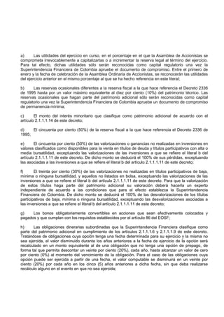 a)      Las utilidades del ejercicio en curso, en el porcentaje en el que la Asamblea de Accionistas se
comprometa irrevocablemente a capitalizarlas o a incrementar la reserva legal al término del ejercicio.
Para tal efecto, dichas utilidades sólo serán reconocidas como capital regulatorio una vez la
Superintendencia Financiera de Colombia apruebe el documento de compromiso. Entre el primero de
enero y la fecha de celebración de la Asamblea Ordinaria de Accionistas, se reconocerán las utilidades
del ejercicio anterior en el mismo porcentaje al que se ha hecho referencia en este literal;

b)     Las reservas ocasionales diferentes a la reserva fiscal a la que hace referencia el Decreto 2336
de 1995 hasta por un valor máximo equivalente al diez por ciento (10%) del patrimonio técnico. Las
reservas ocasionales que hagan parte del patrimonio adicional sólo serán reconocidas como capital
regulatorio una vez la Superintendencia Financiera de Colombia apruebe un documento de compromiso
de permanencia mínima;

c)      El monto del interés minoritario que clasifique como patrimonio adicional de acuerdo con el
artículo 2.1.1.1.14 de este decreto;

d)    El cincuenta por ciento (50%) de la reserva fiscal a la que hace referencia el Decreto 2336 de
1995;

e)      El cincuenta por ciento (50%) de las valorizaciones o ganancias no realizadas en inversiones en
valores clasificados como disponibles para la venta en títulos de deuda y títulos participativos con alta o
media bursatilidad, exceptuando las valorizaciones de las inversiones a que se refiere el literal b del
artículo 2.1.1.1.11 de este decreto. De dicho monto se deducirá el 100% de sus pérdidas, exceptuando
las asociadas a las inversiones a que se refiere el literal b del artículo 2.1.1.1.11 de este decreto;

f)      El treinta por ciento (30%) de las valorizaciones no realizadas en títulos participativos de baja,
mínima o ninguna bursatilidad, y aquellos no listados en bolsa, exceptuando las valorizaciones de las
inversiones a que se refiere el literal b del artículo 2.1.1.1.11 de este decreto. Para que la valorización
de estos títulos haga parte del patrimonio adicional su valoración deberá hacerla un experto
independiente de acuerdo a las condiciones que para el efecto establezca la Superintendencia
Financiera de Colombia. De dicho monto se deducirá el 100% de las desvalorizaciones de los títulos
participativos de baja, mínima o ninguna bursatilidad, exceptuando las desvalorizaciones asociadas a
las inversiones a que se refiere el literal b del artículo 2.1.1.1.11 de este decreto;

g)    Los bonos obligatoriamente convertibles en acciones que sean efectivamente colocados y
pagados y que cumplan con los requisitos establecidos por el artículo 86 del EOSF;

h)     Las obligaciones dinerarias subordinadas que la Superintendencia Financiera clasifique como
parte del patrimonio adicional en cumplimiento de los artículos 2.1.1.1.6 y 2.1.1.1.9 de este decreto.
Tratándose de obligaciones cuya opción tenga una fecha determinada para su ejercicio y la misma no
sea ejercida, el valor disminuido durante los años anteriores a la fecha de ejercicio de la opción será
recalculado en un monto equivalente al de una obligación que no tenga una opción de prepago, de
forma tal que permita descontar un veinte por ciento (20%), cada año, hasta alcanzar un valor de cero
por ciento (0%) al momento del vencimiento de la obligación. Para el caso de las obligaciones cuya
opción puede ser ejercida a partir de una fecha, el valor computable se disminuirá en un veinte por
ciento (20%) por cada año en los cinco (5) años anteriores a dicha fecha, sin que deba realizarse
recálculo alguno en el evento en que no sea ejercida;
 