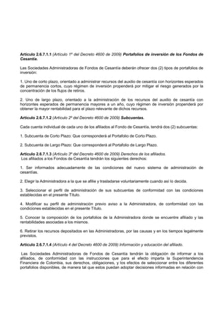 Artículo 2.6.7.1.1 (Artículo 1º del Decreto 4600 de 2009) Portafolios de inversión de los Fondos de
Cesantía.

Las Sociedades Administradoras de Fondos de Cesantía deberán ofrecer dos (2) tipos de portafolios de
inversión:

1. Uno de corto plazo, orientado a administrar recursos del auxilio de cesantía con horizontes esperados
de permanencia cortos, cuyo régimen de inversión propenderá por mitigar el riesgo generados por la
concentración de los flujos de retiros.

2. Uno de largo plazo, orientado a la administración de los recursos del auxilio de cesantía con
horizontes esperados de permanencia mayores a un año, cuyo régimen de inversión propenderá por
obtener la mayor rentabilidad para el plazo relevante de dichos recursos.

Artículo 2.6.7.1.2 (Artículo 2º del Decreto 4600 de 2009) Subcuentas.

Cada cuenta individual de cada uno de los afiliados al Fondo de Cesantía, tendrá dos (2) subcuentas:

1. Subcuenta de Corto Plazo: Que corresponderá al Portafolio de Corto Plazo.

2. Subcuenta de Largo Plazo: Que corresponderá al Portafolio de Largo Plazo.

Artículo 2.6.7.1.3 (Artículo 3º del Decreto 4600 de 2009) Derechos de los afiliados.
Los afiliados a los Fondos de Cesantía tendrán los siguientes derechos:

1. Ser informados adecuadamente de las condiciones del nuevo sistema de administración de
cesantías.

2. Elegir la Administradora a la que se afilie y trasladarse voluntariamente cuando así lo decida.

3. Seleccionar el perfil de administración de sus subcuentas de conformidad con las condiciones
establecidas en el presente Título.

4. Modificar su perfil de administración previo aviso a la Administradora, de conformidad con las
condiciones establecidas en el presente Título.

5. Conocer la composición de los portafolios de la Administradora donde se encuentre afiliado y las
rentabilidades asociadas a los mismos.

6. Retirar los recursos depositados en las Administradoras, por las causas y en los tiempos legalmente
previstos.

Artículo 2.6.7.1.4 (Artículo 4 del Decreto 4600 de 2009) Información y educación del afiliado.

 Las Sociedades Administradoras de Fondos de Cesantía tendrán la obligación de informar a los
afiliados, de conformidad con las instrucciones que para el efecto imparta la Superintendencia
Financiera de Colombia, sus derechos, obligaciones, y los efectos de seleccionar entre los diferentes
portafolios disponibles, de manera tal que estos puedan adoptar decisiones informadas en relación con
 
