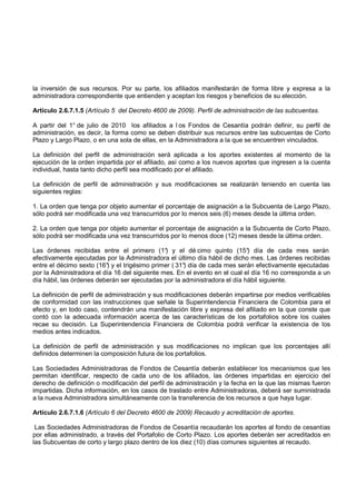 la inversión de sus recursos. Por su parte, los afiliados manifestarán de forma libre y expresa a la
administradora correspondiente que entienden y aceptan los riesgos y beneficios de su elección.

Artículo 2.6.7.1.5 (Artículo 5 del Decreto 4600 de 2009). Perfil de administración de las subcuentas.

A partir del 1° de julio de 2010 los afiliados a l os Fondos de Cesantía podrán definir, su perfil de
administración, es decir, la forma como se deben distribuir sus recursos entre las subcuentas de Corto
Plazo y Largo Plazo, o en una sola de ellas, en la Administradora a la que se encuentren vinculados.

La definición del perfil de administración será aplicada a los aportes existentes al momento de la
ejecución de la orden impartida por el afiliado, así como a los nuevos aportes que ingresen a la cuenta
individual, hasta tanto dicho perfil sea modificado por el afiliado.

La definición de perfil de administración y sus modificaciones se realizarán teniendo en cuenta las
siguientes reglas:

1. La orden que tenga por objeto aumentar el porcentaje de asignación a la Subcuenta de Largo Plazo,
sólo podrá ser modificada una vez transcurridos por lo menos seis (6) meses desde la última orden.

2. La orden que tenga por objeto aumentar el porcentaje de asignación a la Subcuenta de Corto Plazo,
sólo podrá ser modificada una vez transcurridos por lo menos doce (12) meses desde la última orden.

Las órdenes recibidas entre el primero (1° y el dé cimo quinto (15° día de cada mes serán
                                               )                            )
efectivamente ejecutadas por la Administradora el último día hábil de dicho mes. Las órdenes recibidas
entre el décimo sexto (16° y el trigésimo primer ( 31° día de cada mes serán efectivamente ejecutadas
                          )                          )
por la Administradora el día 16 del siguiente mes. En el evento en el cual el día 16 no corresponda a un
día hábil, las órdenes deberán ser ejecutadas por la administradora el día hábil siguiente.

La definición de perfil de administración y sus modificaciones deberán impartirse por medios verificables
de conformidad con las instrucciones que señale la Superintendencia Financiera de Colombia para el
efecto y, en todo caso, contendrán una manifestación libre y expresa del afiliado en la que conste que
contó con la adecuada información acerca de las características de los portafolios sobre los cuales
recae su decisión. La Superintendencia Financiera de Colombia podrá verificar la existencia de los
medios antes indicados.

La definición de perfil de administración y sus modificaciones no implican que los porcentajes allí
definidos determinen la composición futura de los portafolios.

Las Sociedades Administradoras de Fondos de Cesantía deberán establecer los mecanismos que les
permitan identificar, respecto de cada uno de los afiliados, las órdenes impartidas en ejercicio del
derecho de definición o modificación del perfil de administración y la fecha en la que las mismas fueron
impartidas. Dicha información, en los casos de traslado entre Administradoras, deberá ser suministrada
a la nueva Administradora simultáneamente con la transferencia de los recursos a que haya lugar.

Artículo 2.6.7.1.6 (Artículo 6 del Decreto 4600 de 2009) Recaudo y acreditación de aportes.

 Las Sociedades Administradoras de Fondos de Cesantía recaudarán los aportes al fondo de cesantías
por ellas administrado, a través del Portafolio de Corto Plazo. Los aportes deberán ser acreditados en
las Subcuentas de corto y largo plazo dentro de los diez (10) días comunes siguientes al recaudo.
 