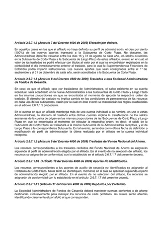 Artículo 2.6.7.1.7 (Artículo 7 del Decreto 4600 de 2009) Elección por defecto.

En aquellos casos en los que el afiliado no haya definido su perfil de administración, el cien por ciento
(100%) de los nuevos aportes ingresará a la Subcuenta de Corto Plazo. No obstante, las
Administradoras deberán trasladar entre los días 16 y 31 de agosto de cada año, los saldos existentes
en la Subcuenta de Corto Plazo a la Subcuenta de Largo Plazo de estos afiliados, evento en el cual, el
valor de los traslados se podrá efectuar con títulos al valor por el cual se encontraban registrados en la
contabilidad el día inmediatamente anterior al traslado, para lo cual la Superintendencia Financiera de
Colombia podrá impartir instrucciones. Los nuevos aportes que sean consignados entre el 1° de
septiembre y el 31 de diciembre de cada año, serán acreditados a la Subcuenta de Corto Plazo.

Artículo 2.6.7.1.8 (Artículo 8 del Decreto 4600 de 2009) Traslados a otra Sociedad Administradora
de Fondos de Cesantía.

En caso de que el afiliado opte por trasladarse de Administradora, el saldo existente en su cuenta
individual, será acreditado en la nueva Administradora a las Subcuentas de Corto Plazo y Largo Plazo
en las mismas proporciones en que se encontraba al momento de ejecutar la respectiva orden de
traslado. El derecho de traslado no implica cambio en las condiciones de permanencia de los recursos
en cada una de las subcuentas, razón por la cual en este evento se mantendrán las reglas establecidas
en el artículo 2.6.7.1.5 precedente.

En el evento en que un afiliado mantenga más de una cuenta individual a su nombre, en una o varias
Administradoras, la decisión de traslado entre dichas cuentas implica la transferencia de los saldos
existentes de la cuenta de origen en las mismas proporciones de las Subcuentas de Corto Plazo y Largo
Plazo en que se encontraba al momento de ejecutar la respectiva orden; es decir, el saldo de la
Subcuenta de Corto Plazo se trasladará a la misma Subcuenta de la Administradora receptora, y el de
Largo Plazo a la correspondiente Subcuenta. En tal evento, se tendrá como última fecha de definición o
modificación de perfil de administración la última realizada por el afiliado en la cuenta individual
receptora.

Artículo 2.6.7.1.9 (Articulo 9 del Decreto 4600 de 2009) Traslados del Fondo Nacional del Ahorro.

Los recursos correspondientes a los traslados recibidos del Fondo Nacional de Ahorro se asignarán
siguiendo el perfil de administración elegido por el afiliado. En el evento de no selección del afiliado, los
recursos se asignarán de conformidad con lo establecido en el artículo 2.6.7.1.7 del presente decreto.

Artículo 2.6.7.1.10 (Artículo 10 del Decreto 4600 de 2009) Aportes No Identificados.

Los recursos correspondientes a los aportes de auxilio de cesantía no identificados se asignarán al
Portafolio de Corto Plazo, hasta tanto se identifiquen, momento en el cual se aplicarán siguiendo el perfil
de administración elegido por el afiliado. En el evento de no selección del afiliado, los recursos se
asignarán de conformidad con lo establecido en el artículo 2.6.7.1.7 del presente decreto.

Artículo 2.6.7.1.11 (Artículo 11 del Decreto 4600 de 2009) Depósitos por Portafolio,

La Sociedad Administradora de Fondos de Cesantía deberá mantener cuentas corrientes o de ahorro
destinadas exclusivamente para manejar los recursos de cada portafolio, las cuales serán abiertas
identificando claramente el portafolio al que corresponden.
 