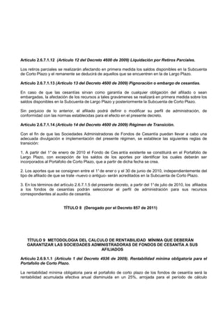 Artículo 2.6.7.1.12 (Artículo 12 del Decreto 4600 de 2009) Liquidación por Retiros Parciales.

Los retiros parciales se realizarán afectando en primera medida los saldos disponibles en la Subcuenta
de Corto Plazo y el remanente se deducirá de aquellos que se encuentren en la de Largo Plazo.

Artículo 2.6.7.1.13 (Artículo 13 del Decreto 4600 de 2009) Pignoración o embargo de cesantías.

En caso de que las cesantías sirvan como garantía de cualquier obligación del afiliado o sean
embargadas, la afectación de los recursos a tales gravámenes se realizará en primera medida sobre los
saldos disponibles en la Subcuenta de Largo Plazo y posteriormente la Subcuenta de Corto Plazo.

Sin perjuicio de lo anterior, el afiliado podrá definir o modificar su perfil de administración, de
conformidad con las normas establecidas para el efecto en el presente decreto.

Artículo 2.6.7.1.14 (Artículo 14 del Decreto 4600 de 2009) Régimen de Transición.

Con el fin de que las Sociedades Administradoras de Fondos de Cesantía puedan llevar a cabo una
adecuada divulgación e implementación del presente régimen, se establece las siguientes reglas de
transición:

1. A partir del 1° de enero de 2010 el Fondo de Ces antía existente se constituirá en el Portafolio de
Largo Plazo, con excepción de los saldos de los aportes por identificar los cuales deberán ser
incorporados al Portafolio de Corto Plazo, que a partir de dicha fecha se crea.

2. Los aportes que se consignen entre el 1° de ener o y el 30 de junio de 2010, independientemente del
tipo de afiliado de que se trate -nuevo o antiguo- serán acreditados en la Subcuenta de Corto Plazo.

3. En los términos del artículo 2.6.7.1.5 del presente decreto, a partir del 1° de julio de 2010, los afiliados
a los fondos de cesantías podrán seleccionar el perfil de administración para sus recursos
correspondientes al auxilio de cesantía.


                         TÍTULO 8 (Derogado por el Decreto 857 de 2011)




   TÍTULO 9 METODOLOGIA DEL CALCULO DE RENTABILIDAD MÍNIMA QUE DEBERÁN
   GARANTIZAR LAS SOCIEDADES ADMINISTRADORAS DE FONDOS DE CESANTÍA A SUS
                                 AFILIADOS

Artículo 2.6.9.1.1 (Artículo 1 del Decreto 4936 de 2009). Rentabilidad mínima obligatoria para el
Portafolio de Corto Plazo.

La rentabilidad mínima obligatoria para el portafolio de corto plazo de los fondos de cesantía será la
rentabilidad acumulada efectiva anual disminuida en un 25%, arrojada para el período de cálculo
 