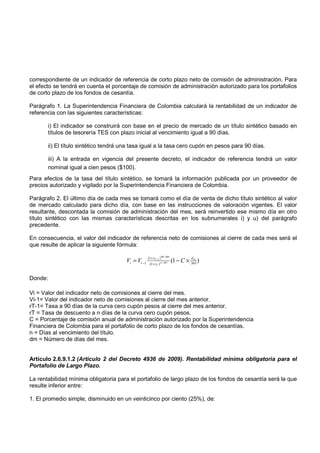 correspondiente de un indicador de referencia de corto plazo neto de comisión de administración. Para
el efecto se tendrá en cuenta el porcentaje de comisión de administración autorizado para los portafolios
de corto plazo de los fondos de cesantía.

Parágrafo 1. La Superintendencia Financiera de Colombia calculará la rentabilidad de un indicador de
referencia con las siguientes características:

       i) El indicador se construirá con base en el precio de mercado de un título sintético basado en
       títulos de tesorería TES con plazo inicial al vencimiento igual a 90 días.

       ii) El título sintético tendrá una tasa igual a la tasa cero cupón en pesos para 90 días.

       iii) A la entrada en vigencia del presente decreto, el indicador de referencia tendrá un valor
       nominal igual a cien pesos ($100).
Para efectos de la tasa del título sintético, se tomará la información publicada por un proveedor de
precios autorizado y vigilado por la Superintendencia Financiera de Colombia.

Parágrafo 2. El último día de cada mes se tomará como el día de venta de dicho título sintético al valor
de mercado calculado para dicho día, con base en las instrucciones de valoración vigentes. El valor
resultante, descontada la comisión de administración del mes, será reinvertido ese mismo día en otro
título sintético con las mismas características descritas en los subnumerales i) y u) del parágrafo
precedente.

En consecuencia, el valor del indicador de referencia neto de comisiones al cierre de cada mes será el
que resulte de aplicar la siguiente fórmula:

                                                    (1+ rT −1 ) 90 / 360
                                       Vi = Vi −1                          (1 − C × 365 )
                                                                                     d
                                                                                     m
                                                     (1+ rT ) n / 365



Donde:

Vi = Valor del indicador neto de comisiones al cierre del mes.
Vi-1= Valor del indicador neto de comisiones al cierre del mes anterior.
rT-1= Tasa a 90 días de la curva cero cupón pesos al cierre del mes anterior.
rT = Tasa de descuento a n días de la curva cero cupón pesos.
C = Porcentaje de comisión anual de administración autorizado por la Superintendencia
Financiera de Colombia para el portafolio de corto plazo de los fondos de cesantías.
n = Días al vencimiento del título.
dm = Número de días del mes.


Artículo 2.6.9.1.2 (Artículo 2 del Decreto 4936 de 2009). Rentabilidad mínima obligatoria para el
Portafolio de Largo Plazo.

La rentabilidad mínima obligatoria para el portafolio de largo plazo de los fondos de cesantía será la que
resulte inferior entre:

1. El promedio simple, disminuido en un veinticinco por ciento (25%), de:
 