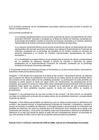 a) El promedio ponderado de las rentabilidades acumuladas efectivas anuales durante el período de
cálculo correspondiente, y

b) El promedio ponderado de:

       i) La variación porcentual efectiva anual durante el período de cálculo correspondiente del índice
       accionario COLCAP, calculado y divulgado por la Bolsa de Valores de Colombia, ponderado por
       el porcentaje del portafolio invertido en acciones de emisores nacionales y en carteras colectivas
       representativas de índices accionarios locales de los portafolios de largo plazo;

       ii) La variación porcentual efectiva anual durante el período de cálculo correspondiente del índice
       representativo del mercado accionario del exterior que indique la Superintendencia Financiera de
       Colombia, ponderado por el porcentaje del portafolio de los fondos invertido en acciones de
       emisores extranjeros y en fondos de inversión internacionales representativos de índices
       accionarios; y

       iii) La rentabilidad acumulada efectiva anual arrojada para el período de cálculo correspondiente
       por un portafolio de referencia valorado a precios de mercado y deducidos los gastos
       establecidos por la Superintendencia Financiera de Colombia, ponderado por el porcentaje
       invertido en las demás inversiones admisibles.

2. El promedio simple de los factores previstos en los literales a) y b) del numeral anterior, disminuido en
doscientos veinte puntos básicos (220 pb).

Parágrafo 1. Para efectos de lo dispuesto en el literal a) del numeral 1 del presente artículo, se obtendrá
para el período de cálculo la participación del promedio de los saldos diarios de cada portafolio dentro
del promedio de los saldos diarios de los portafolios existentes. La participación de cada portafolio así
calculada no podrá superar el veinte por ciento (20%). En consecuencia, las participaciones de los
portafolios que superen el veinte por ciento (20%) serán distribuidas proporcionalmente entre los demás
portafolios hasta agotar los excesos. Si como resultado de la aplicación de este procedimiento la
participación de otros portafolios resultara superior al veinte por ciento (20%), se repetirá el
procedimiento.

Parágrafo 2. Las ponderaciones de que trata el literal b) del numeral 1 de este artículo, se calcularán
con base en la distribución promedio de los saldos diarios de los portafolios existentes, correspondiente
al período de cálculo.

Parágrafo 3. Para efectos del portafolio de referencia a que se refiere el subnumeral iii) del literal b) del
numeral 1 del presente artículo, la Superintendencia Financiera de Colombia: i) Actualizará y valorará a
precios de mercado el portafolio de referencia. ii) Divulgará amplia y oportunamente la composición del
portafolio de referencia, así como los cambios que se le introduzcan como resultado de su ajuste a las
condiciones del mercado y, iii) El primer día hábil de cada mes incrementará o disminuirá el portafolio de
referencia en el valor que resulte de aplicar al saldo del mes inmediatamente anterior, el porcentaje en
que varíe durante el mismo mes el valor de los aportes netos de todos los portafolios.



Artículo 2.6.9.1.3 (Artículo 3 del Decreto 4936 de 2009). Calculo de la Rentabilidad Acumulada.
 