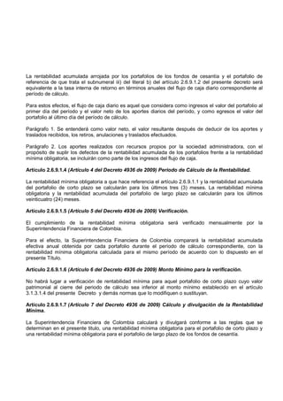 La rentabilidad acumulada arrojada por los portafolios de los fondos de cesantía y el portafolio de
referencia de que trata el subnumeral iii) del literal b) del artículo 2.6.9.1.2 del presente decreto será
equivalente a la tasa interna de retorno en términos anuales del flujo de caja diario correspondiente al
período de cálculo.

Para estos efectos, el flujo de caja diario es aquel que considera como ingresos el valor del portafolio al
primer día del período y el valor neto de los aportes diarios del período, y como egresos el valor del
portafolio al último día del período de cálculo.

Parágrafo 1. Se entenderá como valor neto, el valor resultante después de deducir de los aportes y
traslados recibidos, los retiros, anulaciones y traslados efectuados.

Parágrafo 2. Los aportes realizados con recursos propios por la sociedad administradora, con el
propósito de suplir los defectos de la rentabilidad acumulada de los portafolios frente a la rentabilidad
mínima obligatoria, se incluirán como parte de los ingresos del flujo de caja.

Artículo 2.6.9.1.4 (Artículo 4 del Decreto 4936 de 2009) Periodo de Cálculo de la Rentabilidad.

La rentabilidad mínima obligatoria a que hace referencia el artículo 2.6.9.1.1 y la rentabilidad acumulada
del portafolio de corto plazo se calcularán para los últimos tres (3) meses. La rentabilidad mínima
obligatoria y la rentabilidad acumulada del portafolio de largo plazo se calcularán para los últimos
veinticuatro (24) meses.

Artículo 2.6.9.1.5 (Artículo 5 del Decreto 4936 de 2009) Verificación.

El cumplimiento de la rentabilidad mínima obligatoria será verificado mensualmente por la
Superintendencia Financiera de Colombia.

Para el efecto, la Superintendencia Financiera de Colombia comparará la rentabilidad acumulada
efectiva anual obtenida por cada portafolio durante el período de cálculo correspondiente, con la
rentabilidad mínima obligatoria calculada para el mismo período de acuerdo con lo dispuesto en el
presente Título.

Artículo 2.6.9.1.6 (Artículo 6 del Decreto 4936 de 2009) Monto Mínimo para la verificación.

No habrá lugar a verificación de rentabilidad mínima para aquel portafolio de corto plazo cuyo valor
patrimonial al cierre del periodo de cálculo sea inferior al monto mínimo establecido en el artículo
3.1.3.1.4 del presente Decreto y demás normas que lo modifiquen o sustituyan.

Artículo 2.6.9.1.7 (Artículo 7 del Decreto 4936 de 2009) Cálculo y divulgación de la Rentabilidad
Mínima.

La Superintendencia Financiera de Colombia calculará y divulgará conforme a las reglas que se
determinan en el presente titulo, una rentabilidad mínima obligatoria para el portafolio de corto plazo y
una rentabilidad mínima obligatoria para el portafolio de largo plazo de los fondos de cesantía.
 