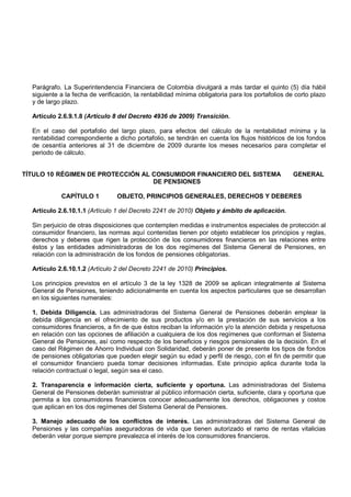 Parágrafo. La Superintendencia Financiera de Colombia divulgará a más tardar el quinto (5) día hábil
  siguiente a la fecha de verificación, la rentabilidad mínima obligatoria para los portafolios de corto plazo
  y de largo plazo.

  Artículo 2.6.9.1.8 (Artículo 8 del Decreto 4936 de 2009) Transición.

  En el caso del portafolio del largo plazo, para efectos del cálculo de la rentabilidad mínima y la
  rentabilidad correspondiente a dicho portafolio, se tendrán en cuenta los flujos históricos de los fondos
  de cesantía anteriores al 31 de diciembre de 2009 durante los meses necesarios para completar el
  periodo de cálculo.


TÍTULO 10 RÉGIMEN DE PROTECCIÓN AL CONSUMIDOR FINANCIERO DEL SISTEMA                              GENERAL
                                   DE PENSIONES

            CAPÍTULO 1           OBJETO, PRINCIPIOS GENERALES, DERECHOS Y DEBERES

  Artículo 2.6.10.1.1 (Artículo 1 del Decreto 2241 de 2010) Objeto y ámbito de aplicación.

  Sin perjuicio de otras disposiciones que contemplen medidas e instrumentos especiales de protección al
  consumidor financiero, las normas aquí contenidas tienen por objeto establecer los principios y reglas,
  derechos y deberes que rigen la protección de los consumidores financieros en las relaciones entre
  éstos y las entidades administradoras de los dos regímenes del Sistema General de Pensiones, en
  relación con la administración de los fondos de pensiones obligatorias.

  Artículo 2.6.10.1.2 (Artículo 2 del Decreto 2241 de 2010) Principios.

  Los principios previstos en el artículo 3 de la ley 1328 de 2009 se aplican integralmente al Sistema
  General de Pensiones, teniendo adicionalmente en cuenta los aspectos particulares que se desarrollan
  en los siguientes numerales:

  1. Debida Diligencia. Las administradoras del Sistema General de Pensiones deberán emplear la
  debida diligencia en el ofrecimiento de sus productos y/o en la prestación de sus servicios a los
  consumidores financieros, a fin de que éstos reciban la información y/o la atención debida y respetuosa
  en relación con las opciones de afiliación a cualquiera de los dos regímenes que conforman el Sistema
  General de Pensiones, así como respecto de los beneficios y riesgos pensionales de la decisión. En el
  caso del Régimen de Ahorro Individual con Solidaridad, deberán poner de presente los tipos de fondos
  de pensiones obligatorias que pueden elegir según su edad y perfil de riesgo, con el fin de permitir que
  el consumidor financiero pueda tomar decisiones informadas. Este principio aplica durante toda la
  relación contractual o legal, según sea el caso.

  2. Transparencia e información cierta, suficiente y oportuna. Las administradoras del Sistema
  General de Pensiones deberán suministrar al público información cierta, suficiente, clara y oportuna que
  permita a los consumidores financieros conocer adecuadamente los derechos, obligaciones y costos
  que aplican en los dos regímenes del Sistema General de Pensiones.

  3. Manejo adecuado de los conflictos de interés. Las administradoras del Sistema General de
  Pensiones y las compañías aseguradoras de vida que tienen autorizado el ramo de rentas vitalicias
  deberán velar porque siempre prevalezca el interés de los consumidores financieros.
 