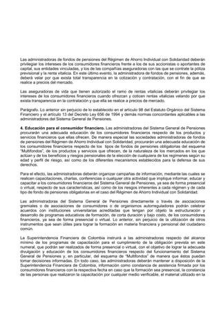 Las administradoras de fondos de pensiones del Régimen de Ahorro Individual con Solidaridad deberán
privilegiar los intereses de los consumidores financieros frente a los de sus accionistas o aportantes de
capital, sus entidades vinculadas, y los de las compañías aseguradoras con las que se contrate la póliza
previsional y la renta vitalicia. En este último evento, la administradora de fondos de pensiones, además,
deberá velar por que exista total transparencia en la cotización y contratación, con el fin de que se
realice a precios del mercado.

Las aseguradoras de vida que tienen autorizado el ramo de rentas vitalicias deberán privilegiar los
intereses de los consumidores financieros cuando ofrezcan y coticen rentas vitalicias velando por que
exista transparencia en la contratación y que ella se realice a precios de mercado.

Parágrafo. Lo anterior sin perjuicio de lo establecido en el artículo 98 del Estatuto Orgánico del Sistema
Financiero y el artículo 13 del Decreto Ley 656 de 1994 y demás normas concordantes aplicables a las
administradores del Sistema General de Pensiones.

4. Educación para el consumidor financiero. Las administradoras del Sistema General de Pensiones
procurarán una adecuada educación de los consumidores financieros respecto de los productos y
servicios financieros que ellas ofrecen. De manera especial las sociedades administradoras de fondos
de pensiones del Régimen de Ahorro Individual con Solidaridad, procurarán una adecuada educación de
los consumidores financieros respecto de los tipos de fondos de pensiones obligatorias del esquema
“Multifondos”, de los productos y servicios que ofrecen, de la naturaleza de los mercados en los que
actúan y de los beneficios y riesgos pensionales de la elección de cualquiera de los regímenes según su
edad y perfil de riesgo, así como de los diferentes mecanismos establecidos para la defensa de sus
derechos.

Para el efecto, las administradoras deberán organizar campañas de información, mediante las cuales se
realicen capacitaciones, charlas, conferencias o cualquier otra actividad que implique informar, educar y
capacitar a los consumidores financieros del Sistema General de Pensiones, ya sea de forma presencial
o virtual, respecto de sus características, así como de los riesgos inherentes a cada régimen y de cada
tipo de fondo de pensiones obligatorias en el caso del Régimen de Ahorro Individual con Solidaridad.

Las administradoras del Sistema General de Pensiones directamente o través de asociaciones
gremiales o de asociaciones de consumidores o de organismos autorreguladores podrán celebrar
acuerdos con instituciones universitarias acreditadas que tengan por objeto la estructuración y
desarrollo de programas educativos de formación, de corta duración y bajo costo, de los consumidores
financieros, ya sea de forma presencial o virtual. Lo anterior, sin perjuicio de la utilización de otros
instrumentos que sean útiles para lograr la formación en materia financiera y pensional del ciudadano
común.

La Superintendencia Financiera de Colombia instruirá a las administradoras respecto del alcance
mínimo de los programas de capacitación para el cumplimiento de la obligación prevista en este
numeral, que podrán ser realizados de forma presencial o virtual, con el objetivo de lograr la adecuada
divulgación y educación de los consumidores financieros respecto del funcionamiento del Sistema
General de Pensiones y, en particular, del esquema de “Multifondos” de manera que éstos puedan
tomar decisiones informadas. En todo caso, las administradoras deberán mantener a disposición de la
Superintendencia Financiera de Colombia, información como constancia de asistencia firmada por los
consumidores financieros con la respectiva fecha en caso que la formación sea presencial, la constancia
de las personas que realizaron la capacitación por cualquier medio verificable, el material utilizado en la
 