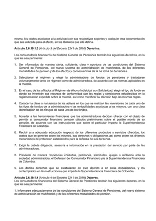 misma, los costos asociados a la actividad con sus respectivos soportes y cualquier otra documentación
que sea utilizada para el efecto, en los términos que ella defina.

Artículo 2.6.10.1.3 (Artículo 3 del Decreto 2241 de 2010) Derechos.

Los consumidores financieros del Sistema General de Pensiones tendrán los siguientes derechos, en lo
que les sea pertinente:

1. Ser informados de manera cierta, suficiente, clara y oportuna de las condiciones del Sistema
   General de Pensiones, del nuevo sistema de administración de multifondos, de las diferentes
   modalidades de pensión y de los efectos y consecuencias de la no toma de decisiones.

2. Seleccionar el régimen y elegir la administradora de fondos de pensiones y trasladarse
   voluntariamente tanto de régimen como de administradora, de acuerdo con las normas aplicables en
   la materia.

3. En el caso de los afiliados al Régimen de Ahorro Individual con Solidaridad, elegir el tipo de fondo en
   donde se invertirán sus recursos de conformidad con las reglas y condiciones establecidas en la
   reglamentación expedida sobre la materia, así como modificar su elección bajo las mismas reglas.

4. Conocer la clase o naturaleza de los activos en los que se realizan las inversiones de cada uno de
   los tipos de fondos de la administradora y las rentabilidades asociadas a los mismos, con una clara
   identificación de los riesgos de cada uno de los fondos.

5. Acceder a las herramientas financieras que las administradoras decidan ofrecer con el objeto de
   permitir al consumidor financiero conocer cálculos preliminares sobre el posible monto de su
   pensión, de acuerdo con las instrucciones que sobre el particular imparta la Superintendencia
   Financiera de Colombia.

6. Recibir una adecuada educación respecto de los diferentes productos y servicios ofrecidos, los
   costos que se generan sobre los mismos, sus derechos y obligaciones así como sobre los diversos
   mecanismos de protección establecidos para la defensa de sus derechos.

7. Exigir la debida diligencia, asesoría e información en la prestación del servicio por parte de las
   administradoras.

8. Presentar de manera respetuosa consultas, peticiones, solicitudes, quejas o reclamos ante la
   sociedad administradora, el Defensor del Consumidor Financiero y/o la Superintendencia Financiera
   de Colombia.

9. Los demás derechos que se establezcan en este decreto o en otras disposiciones, y los
   contemplados en las instrucciones que imparta la Superintendencia Financiera de Colombia.

Artículo 2.6.10.1.4 (Artículo 4 del Decreto 2241 de 2010) Deberes.
Los consumidores financieros del Sistema General de Pensiones tendrán los siguientes deberes, en lo
que les sea pertinente:

1. Informarse adecuadamente de las condiciones del Sistema General de Pensiones, del nuevo sistema
de administración de multifondos y de las diferentes modalidades de pensión.
 