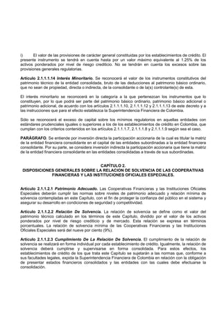 i)      El valor de las provisiones de carácter general constituidas por los establecimientos de crédito. El
presente instrumento se tendrá en cuenta hasta por un valor máximo equivalente al 1.25% de los
activos ponderados por nivel de riesgo crediticio. No se tendrán en cuenta los excesos sobre las
provisiones generales regulatorias.

Artículo 2.1.1.1.14 Interés Minoritario. Se reconocerá el valor de los instrumentos constitutivos del
patrimonio técnico de la entidad consolidada, bruto de las deducciones al patrimonio básico ordinario,
que no sean de propiedad, directa o indirecta, de la consolidante o de la(s) controlante(s) de esta.

El interés minoritario se reconocerá en la categoría a la que pertenezcan los instrumentos que lo
constituyen, por lo que podrá ser parte del patrimonio básico ordinario, patrimonio básico adicional o
patrimonio adicional, de acuerdo con los artículos 2.1.1.1.10, 2.1.1.1.12 y 2.1.1.1.13 de este decreto y a
las instrucciones que para el efecto establezca la Superintendencia Financiera de Colombia.

Sólo se reconocerá el exceso de capital sobre los mínimos regulatorios en aquellas entidades con
estándares prudenciales iguales o superiores a los de los establecimientos de crédito en Colombia, que
cumplan con los criterios contenidos en los artículos 2.1.1.1.7, 2.1.1.1.8 y 2.1.1.1.9 según sea el caso.

PARÁGRAFO. Se entiende por inversión directa la participación accionaria de la cual es titular la matriz
de la entidad financiera consolidante en el capital de las entidades subordinadas a la entidad financiera
consolidante. Por su parte, se considera inversión indirecta la participación accionaria que tiene la matriz
de la entidad financiera consolidante en las entidades consolidadas a través de sus subordinadas.


                                  CAPÍTULO 2.
 DISPOSICIONES GENERALES SOBRE LA RELACION DE SOLVENCIA DE LAS COOPERATIVAS
             FINANCIERAS Y LAS INSTITUCIONES OFICIALES ESPECIALES.


Artículo 2.1.1.2.1 Patrimonio Adecuado. Las Cooperativas Financieras y las Instituciones Oficiales
Especiales deberán cumplir las normas sobre niveles de patrimonio adecuado y relación mínima de
solvencia contempladas en este Capítulo, con el fin de proteger la confianza del público en el sistema y
asegurar su desarrollo en condiciones de seguridad y competitividad.

Artículo 2.1.1.2.2 Relación De Solvencia. La relación de solvencia se define como el valor del
patrimonio técnico calculado en los términos de este Capítulo, dividido por el valor de los activos
ponderados por nivel de riesgo crediticio y de mercado. Esta relación se expresa en términos
porcentuales. La relación de solvencia mínima de las Cooperativas Financieras y las Instituciones
Oficiales Especiales será del nueve por ciento (9%).

Artículo 2.1.1.2.3 Cumplimiento De La Relación De Solvencia. El cumplimiento de la relación de
solvencia se realizará en forma individual por cada establecimiento de crédito. Igualmente, la relación de
solvencia deberá cumplirse y supervisarse en forma consolidada. Para estos efectos, los
establecimientos de crédito de los que trata este Capítulo se sujetarán a las normas que, conforme a
sus facultades legales, expida la Superintendencia Financiera de Colombia en relación con la obligación
de presentar estados financieros consolidados y las entidades con las cuales debe efectuarse la
consolidación.
 