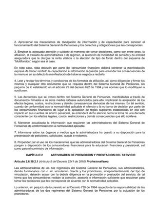 2. Aprovechar los mecanismos de divulgación de información y de capacitación para conocer el
funcionamiento del Sistema General de Pensiones y los derechos y obligaciones que les corresponden.

3. Emplear la adecuada atención y cuidado al momento de tomar decisiones, como son entre otras, la
afiliación, el traslado de administradora o de régimen, la selección de modalidad de pensión y de entidad
aseguradora que le otorgue la renta vitalicia o la elección de tipo de fondo dentro del esquema de
“Multifondos”, según sea el caso.

En todo caso, toda decisión por parte del consumidor financiero deberá contener la manifestación
expresa de haber recibido la capacitación e información requerida para entender las consecuencias de
la misma o en su defecto la manifestación de haberse negado a recibirla.

4. Leer y revisar los términos y condiciones de los formatos de afiliación, así como diligenciar y firmar los
mismos y cualquier otro documento que se requiera dentro del Sistema General de Pensiones, sin
perjuicio de lo establecido en el artículo 25 del decreto 692 de 1994 y las normas que lo modifiquen o
sustituyan.

5. Las decisiones que se tomen dentro del Sistema General de Pensiones, manifestadas a través de
documentos firmados o de otros medios idóneos autorizados para ello, implicarán la aceptación de los
efectos legales, costos, restricciones y demás consecuencias derivadas de las mismas. En tal sentido,
cuando de conformidad con la normatividad aplicable el silencio o la no toma de decisión por parte de
los consumidores financieros de lugar a la aplicación de reglas supletivas establecidas en ella con
impacto en sus cuentas de ahorro pensional, se entenderá dicho silencio como la toma de una decisión
consciente con los efectos legales, costos, restricciones y demás consecuencias que ello conlleve.

6. Mantener actualizada la información que requieren las administradoras del Sistema General de
Pensiones de conformidad con la normatividad aplicable.

7. Informarse sobre los órganos y medios que la administradora ha puesto a su disposición para la
presentación de peticiones, solicitudes, quejas o reclamos.

8. Propender por el uso de los mecanismos que las administradoras del Sistema General de Pensiones
pongan a disposición de los consumidores financieros para la educación financiera y previsional, así
como para el suministro de información.

         CAPÍTULO 2           ACTIVIDADES DE PROMOCION Y PRESTACION DEL SERVICIO

Artículo 2.6.10.2.1 (Artículo 5 del Decreto 2241 de 2010) Profesionalismo.

Las administradoras de los dos regímenes del Sistema General de Pensiones, sus administradores,
demás funcionarios con o sin vinculación directa y los promotores, independientemente del tipo de
vinculación, deberán actuar con la debida diligencia en la promoción y prestación del servicio, de tal
forma que los consumidores reciban la atención, asesoría e información suficiente que requieran para
tomar las decisiones que les corresponda de acuerdo con la normatividad aplicable.

Lo anterior, sin perjuicio de lo previsto en el Decreto 720 de 1994 respecto de la responsabilidad de las
administradoras de los dos regímenes del Sistema General de Pensiones por la actuación de los
promotores.
 