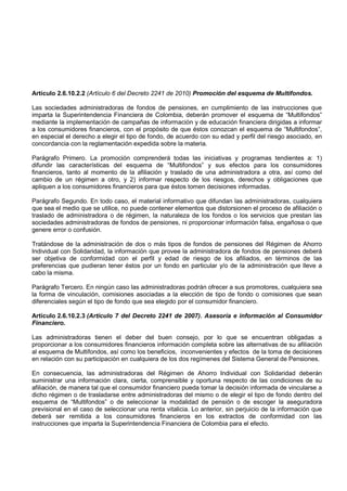 Artículo 2.6.10.2.2 (Artículo 6 del Decreto 2241 de 2010) Promoción del esquema de Multifondos.

Las sociedades administradoras de fondos de pensiones, en cumplimiento de las instrucciones que
imparta la Superintendencia Financiera de Colombia, deberán promover el esquema de “Multifondos”
mediante la implementación de campañas de información y de educación financiera dirigidas a informar
a los consumidores financieros, con el propósito de que éstos conozcan el esquema de “Multifondos”,
en especial el derecho a elegir el tipo de fondo, de acuerdo con su edad y perfil del riesgo asociado, en
concordancia con la reglamentación expedida sobre la materia.

Parágrafo Primero. La promoción comprenderá todas las iniciativas y programas tendientes a: 1)
difundir las características del esquema de “Multifondos” y sus efectos para los consumidores
financieros, tanto al momento de la afiliación y traslado de una administradora a otra, así como del
cambio de un régimen a otro, y 2) informar respecto de los riesgos, derechos y obligaciones que
apliquen a los consumidores financieros para que éstos tomen decisiones informadas.

Parágrafo Segundo. En todo caso, el material informativo que difundan las administradoras, cualquiera
que sea el medio que se utilice, no puede contener elementos que distorsionen el proceso de afiliación o
traslado de administradora o de régimen, la naturaleza de los fondos o los servicios que prestan las
sociedades administradoras de fondos de pensiones, ni proporcionar información falsa, engañosa o que
genere error o confusión.

Tratándose de la administración de dos o más tipos de fondos de pensiones del Régimen de           Ahorro
Individual con Solidaridad, la información que provee la administradora de fondos de pensiones     deberá
ser objetiva de conformidad con el perfil y edad de riesgo de los afiliados, en términos           de las
preferencias que pudieran tener éstos por un fondo en particular y/o de la administración que      lleve a
cabo la misma.

Parágrafo Tercero. En ningún caso las administradoras podrán ofrecer a sus promotores, cualquiera sea
la forma de vinculación, comisiones asociadas a la elección de tipo de fondo o comisiones que sean
diferenciales según el tipo de fondo que sea elegido por el consumidor financiero.

Artículo 2.6.10.2.3 (Artículo 7 del Decreto 2241 de 2007). Asesoría e información al Consumidor
Financiero.

Las administradoras tienen el deber del buen consejo, por lo que se encuentran obligadas a
proporcionar a los consumidores financieros información completa sobre las alternativas de su afiliación
al esquema de Multifondos, así como los beneficios, inconvenientes y efectos de la toma de decisiones
en relación con su participación en cualquiera de los dos regímenes del Sistema General de Pensiones.

En consecuencia, las administradoras del Régimen de Ahorro Individual con Solidaridad deberán
suministrar una información clara, cierta, comprensible y oportuna respecto de las condiciones de su
afiliación, de manera tal que el consumidor financiero pueda tomar la decisión informada de vincularse a
dicho régimen o de trasladarse entre administradoras del mismo o de elegir el tipo de fondo dentro del
esquema de “Multifondos” o de seleccionar la modalidad de pensión o de escoger la aseguradora
previsional en el caso de seleccionar una renta vitalicia. Lo anterior, sin perjuicio de la información que
deberá ser remitida a los consumidores financieros en los extractos de conformidad con las
instrucciones que imparta la Superintendencia Financiera de Colombia para el efecto.
 