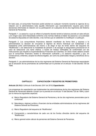 En todo caso, el consumidor financiero podrá solicitar en cualquier momento durante la vigencia de su
relación con la administradora toda aquella información que razonablemente requiera para tomar
decisiones informadas en relación con su participación en cualquiera de los dos regímenes del Sistema
General de Pensiones.

Parágrafo 1. La asesoría a que se refiere el presente decreto tendrá el alcance previsto en este artículo
y en ningún caso será interpretada conforme a las normas relativas al deber de asesoría o a la actividad
de asesoría dispuestas en este decreto, o las normas que en adelanten la modifiquen o sustituyan.

Parágrafo 2. Los consumidores financieros deberán manifestar de forma libre y expresa a la
administradora su decisión de vincularse al régimen de Ahorro Individual con Solidaridad o de
trasladarse entre administradoras del mismo o de elegir el tipo de fondo dentro del esquema de
“Multifondos” o de seleccionar la modalidad de pensión o de escoger la aseguradora previsional en el
caso de seleccionar una renta vitalicia, a través de medios verificables de conformidad con las
instrucciones que imparta la Superintendencia Financiera de Colombia. En dicho medio deberá constar
que el consumidor financiero recibió la información suficiente y la asesoría requerida y que, en
consecuencia, entiende y acepta los efectos legales, así como los potenciales riesgos y beneficios de su
decisión.

Parágrafo 3. Las administradoras de los dos regímenes del Sistema General de Pensiones responderán
por la actuación de los promotores de conformidad con lo previsto en el artículo 10 del Decreto 720 de
1994.




                 CAPÍTULO 3          CAPACITACIÓN Y REGISTRO DE PROMOTORES

Artículo 2.6.10.3.1 (Artículo 8 del Decreto 2241 de 2010) Capacitación.

Los programas de capacitación que implementen las administradoras de los dos regímenes del Sistema
General de Pensiones deberán cumplir con lo previsto en el artículo 15 del Decreto 720 de 1994 y cubrir
por lo menos los siguientes aspectos:

   a) Marco Regulatorio del Sistema General de Pensiones y de los dos regímenes pensionales que lo
      conforman.

   b) Naturaleza y régimen jurídico y financiero de las entidades administradoras de los regímenes del
      Sistema General de Pensiones.

   c) Marco Regulatorio del esquema de “Multifondos”.

   d) Composición y características de cada uno de los fondos ofrecidos dentro del esquema de
      “Multifondos”.

   e) Marco general sobre cálculo de pensiones del Sistema General de Pensiones.
 