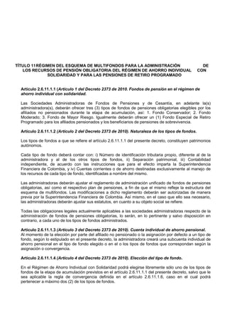 TÍTULO 11 RÉGIMEN DEL ESQUEMA DE MULTIFONDOS PARA LA ADMINISTRACIÓN                                  DE
   LOS RECURSOS DE PENSIÓN OBLIGATORIA DEL RÉGIMEN DE AHORRO INDIVIDUAL                            CON
              SOLIDARIDAD Y PARA LAS PENSIONES DE RETIRO PROGRAMADO


  Artículo 2.6.11.1.1 (Artículo 1 del Decreto 2373 de 2010. Fondos de pensión en el régimen de
  ahorro individual con solidaridad.

  Las Sociedades Administradoras de Fondos de Pensiones y de Cesantía, en adelante la(s)
  administradora(s), deberán ofrecer tres (3) tipos de fondos de pensiones obligatorias elegibles por los
  afiliados no pensionados durante la etapa de acumulación, así: 1. Fondo Conservador; 2. Fondo
  Moderado; 3. Fondo de Mayor Riesgo. Igualmente deberán ofrecer un (1) Fondo Especial de Retiro
  Programado para los afiliados pensionados y los beneficiarios de pensiones de sobrevivencia.

  Artículo 2.6.11.1.2 (Artículo 2 del Decreto 2373 de 2010). Naturaleza de los tipos de fondos.

  Los tipos de fondos a que se refiere el artículo 2.6.11.1.1 del presente decreto, constituyen patrimonios
  autónomos.

  Cada tipo de fondo deberá contar con: i) Número de identificación tributaria propio, diferente al de la
  administradora y al de los otros tipos de fondos, ii) Separación patrimonial, iii) Contabilidad
  independiente, de acuerdo con las instrucciones que para el efecto imparta la Superintendencia
  Financiera de Colombia, y iv) Cuentas corrientes o de ahorro destinadas exclusivamente al manejo de
  los recursos de cada tipo de fondo, identificadas a nombre del mismo.

  Las administradoras deberán ajustar el reglamento de administración unificado de fondos de pensiones
  obligatorias, así como el respectivo plan de pensiones, a fin de que el mismo refleje la estructura del
  esquema de multifondos. Las modificaciones a dicho reglamento deberán ser autorizadas de manera
  previa por la Superintendencia Financiera de Colombia. Así mismo, en el caso que ello sea necesario,
  las administradoras deberán ajustar sus estatutos, en cuanto a su objeto social se refiere.

  Todas las obligaciones legales actualmente aplicables a las sociedades administradoras respecto de la
  administración de fondos de pensiones obligatorias, lo serán, en lo pertinente y salvo disposición en
  contrario, a cada uno de los tipos de fondos administrados.

  Artículo 2.6.11.1.3 (Artículo 3 del Decreto 2373 de 2010). Cuenta individual de ahorro pensional.
  Al momento de la elección por parte del afiliado no pensionado o la asignación por defecto a un tipo de
  fondo, según lo estipulado en el presente decreto, la administradora creará una subcuenta individual de
  ahorro pensional en el tipo de fondo elegido o en el o los tipos de fondos que correspondan según la
  asignación o convergencia.

  Artículo 2.6.11.1.4 (Artículo 4 del Decreto 2373 de 2010). Elección del tipo de fondo.

  En el Régimen de Ahorro Individual con Solidaridad podrá elegirse libremente sólo uno de los tipos de
  fondos de la etapa de acumulación previstos en el artículo 2.6.11.1.1 del presente decreto, salvo que le
  sea aplicable la regla de convergencia definida en el artículo 2.6.11.1.6, caso en el cual podrá
  pertenecer a máximo dos (2) de los tipos de fondos.
 