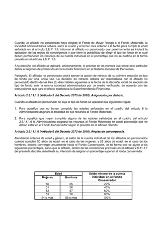 Cuando un afiliado no pensionado haya elegido el Fondo de Mayor Riesgo o el Fondo Moderado, la
sociedad administradora deberá, entre el cuarto y el tercer mes anterior a la fecha para cumplir la edad
señalada en el artículo 2.6.11.1.6, informar al afiliado no pensionado que próximamente se iniciará la
aplicación de las reglas de convergencia y que tiene la posibilidad de elegir el tipo de fondo en el cual
deben permanecer los recursos de su cuenta individual en el porcentaje que no se destine en la forma
prevista en el artículo 2.6.11.1.6.

A la elección del afiliado se aplicará, adicionalmente, lo previsto en las normas que sobre este particular
define el régimen de protección al consumidor financiero en el Sistema General de Pensiones.

Parágrafo. El afiliado no pensionado podrá ejercer la opción de retracto de su primera elección de tipo
de fondo por una única vez. La decisión de retracto deberá ser manifestada por el afiliado no
pensionado dentro de los tres (3) días hábiles siguientes a la fecha de la decisión inicial de elección de
tipo de fondo ante la misma sociedad administradora por un medio verificable, de acuerdo con las
instrucciones que para el efecto establezca la Superintendencia Financiera.

Artículo 2.6.11.1.5 (Artículo 5 del Decreto 2373 de 2010). Asignación por defecto.

Cuando el afiliado no pensionado no elija el tipo de fondo se aplicarán las siguientes reglas:

1. Para aquellos que no hayan cumplido las edades señaladas en el cuadro del artículo 6 la
   Administradora asignará la totalidad de sus recursos al Fondo Moderado.

2. Para aquellos que hayan cumplido alguna de las edades señaladas en el cuadro del artículo
   2.6.11.1.6 la Administradora asignará los recursos al Fondo Moderado en aquel porcentaje que no
   deban estar en el Fondo Conservador según lo previsto en el artículo referido.

Artículo 2.6.11.1.6 (Artículo 6 del Decreto 2373 de 2010). Reglas de convergencia.

Atendiendo criterios de edad y género, el saldo de la cuenta individual de los afiliados no pensionados
cuando cumplan 50 años de edad, en el caso de las mujeres, y 55 años de edad, en el caso de los
hombres, deberá converger anualmente hacia el Fondo Conservador, de tal forma que se ajuste a los
siguientes porcentajes, salvo que el afiliado, dentro de las condiciones previstas en el artículo 2.6.11.1.7
del presente decreto, manifieste su intención de asignar un porcentaje superior al fondo conservador.




                                Edad                        Saldo mínimo de la cuenta
                      Mujeres           Hombres               individual en el Fondo
                                                                   Conservador
                        50                  55                         20%
                        51                  56                         40%
                        52                  57                         60%
                        53                  58                         80%
                     54 o más            59 o más                     100%
 