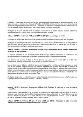 Parágrafo 1. Las reglas de convergencia aquí señaladas serán aplicadas a los aportes existentes en la
fecha en que se cumplan las edades señaladas en la tabla antes prevista, así como a los nuevos
aportes que ingresen a la cuenta individual. Lo anterior se entenderá sin perjuicio de las variaciones que
los porcentajes puedan presentar por efecto de la valoración de las inversiones.

Parágrafo 2. A partir del año 2014 las edades señaladas en el cuadro previsto en este artículo se
aumentarán en dos (2) años tanto para hombres como para mujeres.

Artículo 2.6.11.1.7 (Artículo 7 del Decreto 2373 de 2010) Cambio de tipo de fondo.

El afiliado no pensionado podrá modificar su elección de tipo de fondo una vez cada seis (6) meses.

Parágrafo. El término previsto en el presente artículo para el cambio de tipo de fondo es independiente
del plazo para realizar cambio de administradora señalado en el artículo 16 del decreto 692 de 1994, o
las normas que lo modifiquen, sustituyan o deroguen.

Artículo 2.6.11.1.8 (Artículo 8 del Decreto 2373 de 2010) Cumplimiento de las órdenes de elección
o cambio de tipo de fondo.

La elección o cambio de tipo de fondo deberá efectuarse por medios verificables, de conformidad con
las instrucciones que para el efecto señale la Superintendencia Financiera de Colombia.

Las órdenes de cambio de tipo de fondo deberán ejecutarse el día veinte (20) o el día hábil
subsecuente, del mes siguiente a la fecha en que se impartió la misma.

Las administradoras deberán establecer los mecanismos que les permitan identificar, respecto de cada
uno de los afiliados no pensionados, las órdenes impartidas en ejercicio del derecho de elección o
cambio de tipo de fondo y la fecha en que las mismas fueron impartidas. En el evento de traslado de un
afiliado no pensionado entre administradoras, la información sobre la última orden de cambio de tipo de
fondo deberá ser suministrada en medio magnético a la nueva entidad administradora a más tardar con
la transferencia de los recursos a que haya lugar.

Parágrafo. Lo previsto en este artículo será aplicable para la trasferencia de recursos entre fondos a que
haya lugar en desarrollo de los artículos 2.6.11.1.6 y 2.6.11.1.7.




Artículo 2.6.11.1.9 (Artículo 9 del Decreto 2373 de 2010) Traslado de recursos en caso de muerte
e invalidez.

Cuando exista certeza respecto de la muerte de un afiliado no pensionado o se encuentre en firme el
dictamen que determine su invalidez, la administradora deberá transferir al Fondo Conservador los
recursos del afiliado afectado en un plazo máximo de diez (10) días hábiles, contado a partir de la fecha
en que se acredite la ocurrencia de los hechos mencionados.

Artículo 2.6.11.1.10 (Artículo 10 del Decreto 2373 de 2010). Traslados a otra Sociedad
Administradora de Fondos de Pensiones y de Cesantía.
 