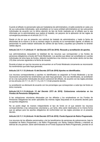 Cuando el afiliado no pensionado opte por trasladarse de administradora, el saldo existente en cada una
de sus subcuentas individuales, será acreditado en la nueva entidad administradora en las subcuentas
individuales de acuerdo con la última elección de tipo de fondo realizada por el afiliado que le sea
informada por la administradora que realiza el traslado, sin perjuicio de la aplicación de las reglas de
convergencia previstas en el artículo 2.6.11.1.6.

Desde el día en que se presente una solicitud de traslado de administradora y hasta la fecha de
efectividad de la misma o la de su rechazo según lo previsto en la normatividad vigente, el afiliado no
pensionado no podrá realizar solicitudes de cambio de tipo fondo y aquellas que presente no tendrán
validez alguna.

Artículo 2.6.11.1.11 (Artículo 11 del Decreto 2373 de 2010). Recaudo y acreditación de aportes.

Las administradoras recaudarán la totalidad de los recursos que correspondan a los fondos de
pensiones obligatorios a través del Fondo Moderado. Los aportes que deban ser acreditados en cuentas
individuales de otros tipos de fondos, deberán transferirse a los mismos a más tardar dentro de los diez
(10) días comunes siguientes a la fecha de recaudo.

Durante el plazo en que los recursos se encuentren en el Fondo Moderado únicamente se reconocerán
los rendimientos que éste haya generado.

Artículo 2.6.11.1.12 (Artículo 12 del Decreto 2373 de 2010) Aportes no identificados.

Los recursos correspondientes a aportes no identificados se asignarán al Fondo Moderado y se les
reconocerá únicamente los rendimientos que éste haya generado. Una vez identificados, se acreditarán
en la o las subcuentas individuales de ahorro pensional del afiliado, de acuerdo con las reglas previstas
en los artículos 2.6.11.1.4, 2.6.11.1.5 y 2.6.11.1.6 del presente decreto.

La acreditación se efectuará de acuerdo con los porcentajes que correspondan a cada tipo de fondo en
dicho momento.

Artículo 2.6.11.1.13 (Artículo 13 del Decreto 2373 de 2010). Cotizaciones voluntarias en los
Fondos de Pensiones Obligatorias.

A las cotizaciones voluntarias efectuadas por los afiliados y los empleadores en los Fondos de
Pensiones Obligatorias les serán aplicables las mismas reglas dispuestas en el presente decreto para
los aportes obligatorios.

No se podrá elegir de manera independiente el tipo de fondo en el que estarán los recursos
correspondientes a las cotizaciones voluntarias y, por tanto, ellos serán destinados en la misma forma
que se aplique para los aportes obligatorios de conformidad con las reglas previstas en el presente
decreto.

Artículo 2.6.11.1.14 (Artículo 14 del Decreto 2373 de 2010). Fondo Especial de Retiro Programado.

Los recursos de los afiliados pensionados y de los beneficiarios de pensiones de sobrevivencia, bajo la
modalidad de Retiro Programado y de Retiro Programado con Renta Vitalicia Diferida y mientras se
disfruta de una pensión, serán administrados en el Fondo Especial de Retiro Programado, previsto en el
 