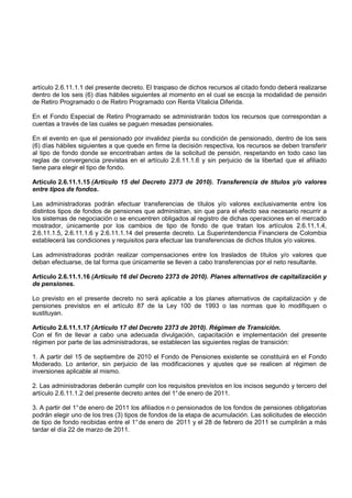 artículo 2.6.11.1.1 del presente decreto. El traspaso de dichos recursos al citado fondo deberá realizarse
dentro de los seis (6) días hábiles siguientes al momento en el cual se escoja la modalidad de pensión
de Retiro Programado o de Retiro Programado con Renta Vitalicia Diferida.

En el Fondo Especial de Retiro Programado se administrarán todos los recursos que correspondan a
cuentas a través de las cuales se paguen mesadas pensionales.

En el evento en que el pensionado por invalidez pierda su condición de pensionado, dentro de los seis
(6) días hábiles siguientes a que quede en firme la decisión respectiva, los recursos se deben transferir
al tipo de fondo donde se encontraban antes de la solicitud de pensión, respetando en todo caso las
reglas de convergencia previstas en el artículo 2.6.11.1.6 y sin perjuicio de la libertad que el afiliado
tiene para elegir el tipo de fondo.

Artículo 2.6.11.1.15 (Artículo 15 del Decreto 2373 de 2010). Transferencia de títulos y/o valores
entre tipos de fondos.

Las administradoras podrán efectuar transferencias de títulos y/o valores exclusivamente entre los
distintos tipos de fondos de pensiones que administran, sin que para el efecto sea necesario recurrir a
los sistemas de negociación o se encuentren obligados al registro de dichas operaciones en el mercado
mostrador, únicamente por los cambios de tipo de fondo de que tratan los artículos 2.6.11.1.4,
2.6.11.1.5, 2.6.11.1.6 y 2.6.11.1.14 del presente decreto. La Superintendencia Financiera de Colombia
establecerá las condiciones y requisitos para efectuar las transferencias de dichos títulos y/o valores.

Las administradoras podrán realizar compensaciones entre los traslados de títulos y/o valores que
deban efectuarse, de tal forma que únicamente se lleven a cabo transferencias por el neto resultante.

Artículo 2.6.11.1.16 (Artículo 16 del Decreto 2373 de 2010). Planes alternativos de capitalización y
de pensiones.

Lo previsto en el presente decreto no será aplicable a los planes alternativos de capitalización y de
pensiones previstos en el artículo 87 de la Ley 100 de 1993 o las normas que lo modifiquen o
sustituyan.

Artículo 2.6.11.1.17 (Artículo 17 del Decreto 2373 de 2010). Régimen de Transición.
Con el fin de llevar a cabo una adecuada divulgación, capacitación e implementación del presente
régimen por parte de las administradoras, se establecen las siguientes reglas de transición:

1. A partir del 15 de septiembre de 2010 el Fondo de Pensiones existente se constituirá en el Fondo
Moderado. Lo anterior, sin perjuicio de las modificaciones y ajustes que se realicen al régimen de
inversiones aplicable al mismo.

2. Las administradoras deberán cumplir con los requisitos previstos en los incisos segundo y tercero del
artículo 2.6.11.1.2 del presente decreto antes del 1° de enero de 2011.

3. A partir del 1° de enero de 2011 los afiliados n o pensionados de los fondos de pensiones obligatorias
podrán elegir uno de los tres (3) tipos de fondos de la etapa de acumulación. Las solicitudes de elección
de tipo de fondo recibidas entre el 1° de enero de 2011 y el 28 de febrero de 2011 se cumplirán a más
tardar el día 22 de marzo de 2011.
 