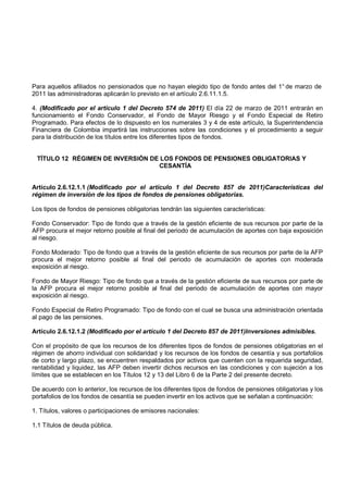 Para aquellos afiliados no pensionados que no hayan elegido tipo de fondo antes del 1° de marzo de
2011 las administradoras aplicarán lo previsto en el artículo 2.6.11.1.5.

4. (Modificado por el artículo 1 del Decreto 574 de 2011) El día 22 de marzo de 2011 entrarán en
funcionamiento el Fondo Conservador, el Fondo de Mayor Riesgo y el Fondo Especial de Retiro
Programado. Para efectos de lo dispuesto en los numerales 3 y 4 de este artículo, la Superintendencia
Financiera de Colombia impartirá las instrucciones sobre las condiciones y el procedimiento a seguir
para la distribución de los títulos entre los diferentes tipos de fondos.


 TÍTULO 12 RÉGIMEN DE INVERSIÓN DE LOS FONDOS DE PENSIONES OBLIGATORIAS Y
                                  CESANTÍA


Artículo 2.6.12.1.1 (Modificado por el artículo 1 del Decreto 857 de 2011)Características del
régimen de inversión de los tipos de fondos de pensiones obligatorias.

Los tipos de fondos de pensiones obligatorias tendrán las siguientes características:

Fondo Conservador: Tipo de fondo que a través de la gestión eficiente de sus recursos por parte de la
AFP procura el mejor retorno posible al final del periodo de acumulación de aportes con baja exposición
al riesgo.

Fondo Moderado: Tipo de fondo que a través de la gestión eficiente de sus recursos por parte de la AFP
procura el mejor retorno posible al final del periodo de acumulación de aportes con moderada
exposición al riesgo.

Fondo de Mayor Riesgo: Tipo de fondo que a través de la gestión eficiente de sus recursos por parte de
la AFP procura el mejor retorno posible al final del periodo de acumulación de aportes con mayor
exposición al riesgo.

Fondo Especial de Retiro Programado: Tipo de fondo con el cual se busca una administración orientada
al pago de las pensiones.

Artículo 2.6.12.1.2 (Modificado por el artículo 1 del Decreto 857 de 2011)Inversiones admisibles.

Con el propósito de que los recursos de los diferentes tipos de fondos de pensiones obligatorias en el
régimen de ahorro individual con solidaridad y los recursos de los fondos de cesantía y sus portafolios
de corto y largo plazo, se encuentren respaldados por activos que cuenten con la requerida seguridad,
rentabilidad y liquidez, las AFP deben invertir dichos recursos en las condiciones y con sujeción a los
límites que se establecen en los Títulos 12 y 13 del Libro 6 de la Parte 2 del presente decreto.

De acuerdo con lo anterior, los recursos de los diferentes tipos de fondos de pensiones obligatorias y los
portafolios de los fondos de cesantía se pueden invertir en los activos que se señalan a continuación:

1. Títulos, valores o participaciones de emisores nacionales:

1.1 Títulos de deuda pública.
 