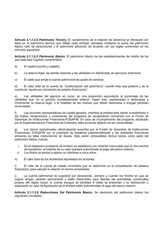Artículo 2.1.1.2.4 Patrimonio Técnico. El cumplimiento de la relación de solvencia se efectuará con
base en el patrimonio técnico que refleje cada entidad, calculado mediante la suma del patrimonio
básico neto de deducciones y el patrimonio adicional, de acuerdo con las reglas contenidas en los
artículos siguientes.

Artículo 2.1.1.2.5 Patrimonio Básico. El patrimonio básico de los establecimientos de crédito de los
que trata este Capítulo comprenderá:

a)         El capital suscrito y pagado;

b)         La reserva legal, las demás reservas y las utilidades no distribuidas de ejercicios anteriores;

c)         El saldo que arroje la cuenta patrimonial de ajuste de cambios;

d)     El valor total de la cuenta de “revalorización del patrimonio” cuando ésta sea positiva y de la
cuenta de “ajuste por conversión de estados financieros”;

e)      Las utilidades del ejercicio en curso, en una proporción equivalente al porcentaje de las
utilidades que, en el período inmediatamente anterior, hayan sido capitalizadas o destinadas a
incrementar la reserva legal, o la totalidad de las mismas que deban destinarse a enjugar pérdidas
acumuladas;

f)      Las acciones representativas de capital garantía, mientras la entidad esté dando cumplimiento a
las metas, compromisos y condiciones del programa de recuperación convenido con el Fondo de
Garantías de Instituciones Financieras-FOGAFIN. En caso de incumplimiento del programa, declarado
por la Superintendencia Financiera de Colombia, tales acciones dejarán de ser computables;

g)     Los bonos subordinados efectivamente suscritos por el Fondo de Garantías de Instituciones
Financieras- FOGAFIN con el propósito de fortalecer patrimonialmente a las entidades financieras
emisoras de tales instrumentos de deuda. Sólo serán computables dichos bonos como parte del
patrimonio básico cuando:

     i.    En el respectivo prospecto de emisión se establezca con carácter irrevocable que en los eventos
           de liquidación, el importe de su valor quedará subordinado al pago del pasivo externo;
     ii.   Los títulos se emitan a plazos no inferiores a cinco años;

h)         El valor total de los dividendos decretados en acciones;

i)      El valor de la cuenta de interés minoritario que se determine en la consolidación de estados
financieros, para calcular la relación en forma consolidada;

j)     La cuenta patrimonial de superávit por donaciones, siempre y cuando los fondos en que se
origine tengan carácter permanente y estén disponibles para atender las actividades comerciales
propias del objeto social, la cuenta enjugue de pérdidas si éstas se presentan y su distribución o
asignación en caso de liquidación de la entidad estén subordinadas al pago del pasivo externo.

Artículo 2.1.1.2.6 Deducciones Del Patrimonio Básico. Se deducirán del patrimonio básico los
siguientes conceptos:
 