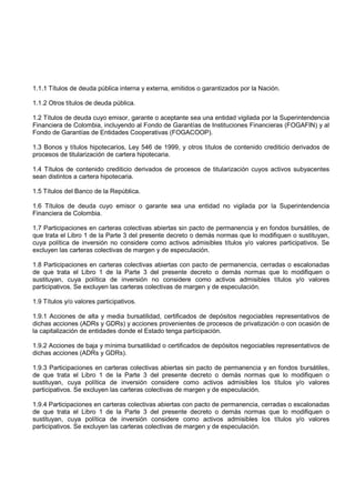 1.1.1 Títulos de deuda pública interna y externa, emitidos o garantizados por la Nación.

1.1.2 Otros títulos de deuda pública.

1.2 Títulos de deuda cuyo emisor, garante o aceptante sea una entidad vigilada por la Superintendencia
Financiera de Colombia, incluyendo al Fondo de Garantías de Instituciones Financieras (FOGAFIN) y al
Fondo de Garantías de Entidades Cooperativas (FOGACOOP).

1.3 Bonos y títulos hipotecarios, Ley 546 de 1999, y otros títulos de contenido crediticio derivados de
procesos de titularización de cartera hipotecaria.

1.4 Títulos de contenido crediticio derivados de procesos de titularización cuyos activos subyacentes
sean distintos a cartera hipotecaria.

1.5 Títulos del Banco de la República.

1.6 Títulos de deuda cuyo emisor o garante sea una entidad no vigilada por la Superintendencia
Financiera de Colombia.

1.7 Participaciones en carteras colectivas abiertas sin pacto de permanencia y en fondos bursátiles, de
que trata el Libro 1 de la Parte 3 del presente decreto o demás normas que lo modifiquen o sustituyan,
cuya política de inversión no considere como activos admisibles títulos y/o valores participativos. Se
excluyen las carteras colectivas de margen y de especulación.

1.8 Participaciones en carteras colectivas abiertas con pacto de permanencia, cerradas o escalonadas
de que trata el Libro 1 de la Parte 3 del presente decreto o demás normas que lo modifiquen o
sustituyan, cuya política de inversión no considere como activos admisibles títulos y/o valores
participativos. Se excluyen las carteras colectivas de margen y de especulación.

1.9 Títulos y/o valores participativos.

1.9.1 Acciones de alta y media bursatilidad, certificados de depósitos negociables representativos de
dichas acciones (ADRs y GDRs) y acciones provenientes de procesos de privatización o con ocasión de
la capitalización de entidades donde el Estado tenga participación.

1.9.2 Acciones de baja y mínima bursatilidad o certificados de depósitos negociables representativos de
dichas acciones (ADRs y GDRs).

1.9.3 Participaciones en carteras colectivas abiertas sin pacto de permanencia y en fondos bursátiles,
de que trata el Libro 1 de la Parte 3 del presente decreto o demás normas que lo modifiquen o
sustituyan, cuya política de inversión considere como activos admisibles los títulos y/o valores
participativos. Se excluyen las carteras colectivas de margen y de especulación.

1.9.4 Participaciones en carteras colectivas abiertas con pacto de permanencia, cerradas o escalonadas
de que trata el Libro 1 de la Parte 3 del presente decreto o demás normas que lo modifiquen o
sustituyan, cuya política de inversión considere como activos admisibles los títulos y/o valores
participativos. Se excluyen las carteras colectivas de margen y de especulación.
 