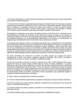 1.9.5 Títulos participativos o mixtos derivados de procesos de titularización cuyos activos subyacentes
sean distintos a cartera hipotecaria.

1.10 Inversiones en fondos de capital privado que tengan por finalidad invertir en empresas o proyectos
productivos en los términos previstos en el Libro 1 de la Parte 3 del presente decreto o demás normas
que lo modifiquen o sustituyan, incluidos los fondos que invierten en fondos de capital privado,
conocidos como “fondos de fondos”. Las AFP podrán adquirir compromisos para participar o entregar
dinero, sujetos a plazo o condición, para realizar la inversión prevista en este numeral.

Considerando la naturaleza de los fondos de capital privado, la AFP debe tener a disposición de la
Superintendencia Financiera de Colombia: a) los criterios de inversión y riesgo que se tuvieron en
cuenta para realizar la inversión y las evaluaciones de la relación riesgo-retorno de los mismos frente a
los resultados esperados, y b) la documentación relacionada con la inversión o su participación. La
obligación aquí prevista deberá estar incluida dentro de sus políticas de inversión.

La Sociedad Administradora del fondo de capital privado deberá tener a disposición de sus adherentes
toda la información relevante acerca de la constitución de los portafolios de inversión, la valoración de
los activos subyacentes y los elementos que permitan conocer, identificar y valorar, entre otras, cada
una de sus inversiones. De acuerdo con lo anterior, la política de inversión de los fondos de capital
privado deberá estar definida de manera previa y clara en su reglamento, deberá contemplar el plan de
inversiones, indicando el tipo de activos subyacentes y los criterios para su selección. Adicionalmente, el
reglamento deberá establecer el tipo de adherentes permitidos en el fondo de capital privado.

No serán admisibles las inversiones en fondos de capital privado que inviertan en activos,
participaciones y títulos cuyo emisor, aceptante, garante o propietario sea la AFP, las filiales o
subsidiarias de la misma, su matriz o las filiales o subsidiarias de ésta.

Al momento de realizar la inversión y durante la vigencia de la misma, la AFP deberá verificar que el
gerente del fondo de capital privado cuando haga las veces de gestor profesional, o el gestor
profesional, según sea el caso, acredite por lo menos cinco (5) años en la administración o gestión del
(los) activo(s) subyacente(s) del fondo, dentro o fuera de Colombia. Tratándose de fondos de capital
privado que cuenten con un gestor profesional que sea una persona jurídica, dicha experiencia también
podrá ser acreditada por su representante legal o su matriz. En el caso de los fondos subyacentes en
los denominados “fondos de fondos”, para dichos fondos subyacentes será igualmente exigible el
requisito de experiencia del gerente o del gestor.

2. Títulos, valores o participaciones de emisores del exterior.

2.1 Títulos de deuda emitidos o garantizados por gobiernos extranjeros o bancos centrales extranjeros.

2.2 Títulos de deuda cuyo emisor, garante, aceptante u originador de una titularización sean bancos del
exterior, comerciales o de inversión.

2.3 Títulos de deuda cuyo emisor, garante u originador de una titularización sean entidades del exterior
diferentes a bancos.

2.4 Títulos de deuda emitidos o garantizados por organismos multilaterales de crédito.
 